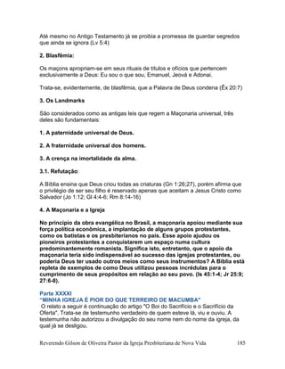 Reverendo Gilson de Oliveira Pastor da Igreja Presbiteriana de Nova Vida 185
Até mesmo no Antigo Testamento já se proibia a promessa de guardar segredos
que ainda se ignora (Lv 5:4)
2. Blasfêmia:
Os maçons apropriam-se em seus rituais de títulos e ofícios que pertencem
exclusivamente a Deus: Eu sou o que sou, Emanuel, Jeová e Adonai.
Trata-se, evidentemente, de blasfêmia, que a Palavra de Deus condena (Êx 20:7)
3. Os Landmarks
São considerados como as antigas leis que regem a Maçonaria universal, três
deles são fundamentais:
1. A paternidade universal de Deus.
2. A fraternidade universal dos homens.
3. A crença na imortalidade da alma.
3.1. Refutação:
A Bíblia ensina que Deus criou todas as criaturas (Gn 1:26;27), porém afirma que
o privilégio de ser seu filho é reservado apenas que aceitam a Jesus Cristo como
Salvador (Jo 1:12; Gl 4:4-6; Rm 8:14-16)
4. A Maçonaria e a Igreja
No princípio da obra evangélica no Brasil, a maçonaria apoiou mediante sua
força política econômica, a implantação de alguns grupos protestantes,
como os batistas e os presbiterianos no país. Esse apoio ajudou os
pioneiros protestantes a conquistarem um espaço numa cultura
predominantemente romanista. Significa isto, entretanto, que o apoio da
maçonaria teria sido indispensável ao sucesso das igrejas protestantes, ou
poderia Deus ter usado outros meios como seus instrumentos? A Bíblia está
repleta de exemplos de como Deus utilizou pessoas incrédulas para o
cumprimento de seus propósitos em relação ao seu povo. (Is 45:1-4; Jr 25:9;
27:6-8).
Parte XXXXI
“MINHA IGREJA É PIOR DO QUE TERREIRO DE MACUMBA"
O relato a seguir é continuação do artigo "O Boi do Sacrifício e o Sacrifício da
Oferta". Trata-se de testemunho verdadeiro de quem esteve lá, viu e ouviu. A
testemunha não autorizou a divulgação do seu nome nem do nome da igreja, da
qual já se desligou.
 