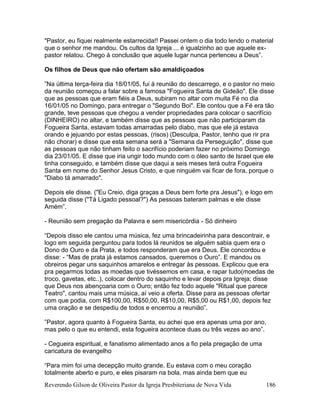 Reverendo Gilson de Oliveira Pastor da Igreja Presbiteriana de Nova Vida 186
"Pastor, eu fiquei realmente estarrecida!! Passei ontem o dia todo lendo o material
que o senhor me mandou. Os cultos da Igreja ... é igualzinho ao que aquele ex-
pastor relatou. Chego á conclusão que aquele lugar nunca pertenceu a Deus”.
Os filhos de Deus que não ofertam são amaldiçoados
”Na última terça-feira dia 18/01/05, fui à reunião do descarrego, e o pastor no meio
da reunião começou a falar sobre a famosa "Fogueira Santa de Gideão". Ele disse
que as pessoas que eram fiéis a Deus, subiram no altar com muita Fé no dia
16/01/05 no Domingo, para entregar o "Segundo Boi". Ele contou que a Fé era tão
grande, teve pessoas que chegou a vender propriedades para colocar o sacrifício
(DINHEIRO) no altar, e também disse que as pessoas que não participaram da
Fogueira Santa, estavam todas amarradas pelo diabo, mas que ele já estava
orando e jejuando por estas pessoas, (risos) (Desculpa, Pastor, tenho que rir pra
não chorar) e disse que esta semana será a "Semana da Perseguição", disse que
as pessoas que não tinham feito o sacrifício poderiam fazer no próximo Domingo
dia 23/01/05. E disse que iria ungir todo mundo com o óleo santo de Israel que ele
tinha conseguido, e também disse que daqui a seis meses terá outra Fogueira
Santa em nome do Senhor Jesus Cristo, e que ninguém vai ficar de fora, porque o
"Diabo tá amarrado".
Depois ele disse. ("Eu Creio, diga graças a Deus bem forte pra Jesus"), e logo em
seguida disse ("Tá Ligado pessoal?") As pessoas bateram palmas e ele disse
Amém”.
- Reunião sem pregação da Palavra e sem misericórdia - Só dinheiro
“Depois disso ele cantou uma música, fez uma brincadeirinha para descontrair, e
logo em seguida perguntou para todos lá reunidos se alguém sabia quem era o
Dono do Ouro e da Prata, e todos responderam que era Deus. Ele concordou e
disse: - “Mas de prata já estamos cansados, queremos o Ouro”. E mandou os
obreiros pegar uns saquinhos amarelos e entregar às pessoas. Explicou que era
pra pegarmos todas as moedas que tivéssemos em casa, e rapar tudo(moedas de
troco, gavetas, etc..), colocar dentro do saquinho e levar depois pra Igreja; disse
que Deus nos abençoaria com o Ouro; então fez todo aquele "Ritual que parece
Teatro", cantou mais uma música, aí veio a oferta. Disse para as pessoas ofertar
com que podia, com R$100,00, R$50,00, R$10,00, R$5,00 ou R$1,00, depois fez
uma oração e se despediu de todos e encerrou a reunião”.
”Pastor, agora quanto à Fogueira Santa, eu achei que era apenas uma por ano,
mas pelo o que eu entendi, esta fogueira acontece duas ou três vezes ao ano”.
- Cegueira espiritual, e fanatismo alimentado anos a fio pela pregação de uma
caricatura de evangelho
“Para mim foi uma decepção muito grande. Eu estava com o meu coração
totalmente aberto e puro, e eles pisaram na bola, mas ainda bem que eu
 