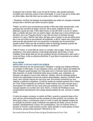 Reverendo Gilson de Oliveira Pastor da Igreja Presbiteriana de Nova Vida 187
enxerguei isso a tempo. Mas o que me dá dó mesmo, são aquelas pessoas
humildes sem nenhuma cultura e sem informação. E o pior é que se eu tentar abrir
os olhos delas, elas irão dizer que eu estou com o diabo no corpo”.
- Paradoxo: há filhos da teologia da prosperidade que estão em situação miserável
porque todo o dinheiro que sobra vai para a Igreja
”Pastor, eu tenho uma conhecida que perdeu o filho dias atrás assassinado, e ela
participa das reuniões da Igreja, há anos. Ela é pobre, trabalha de dia pra
defender a janta da noite; o filho dela morreu no dia 28/12/04, e eu fui no velório
dele; o coitado não teve nem um enterro digno, ela disse que o único dinheiro que
ela tinha, era o da "Fogueira Santa" e que não iria tocar no dinheiro de jeito
nenhum. E o pior o Senhor não sabe, ela ligou para o pastor no dia do velório para
ele ir orar por todos os que estavam ali presentes, e ele foi. Agora vem a pergunta:
será que ele não pensou nem um pouquinho na situação que se encontrava
aquela mulher? Será que ele se lembrou dela no Domingo passado quando ela
subiu com o envelope no altar para entregar o sacrifício?”
”Olha Pr Airton, é muita falta de Jesus no coração; não é julgar. Todos nós somos
pecadores, mas estes pastores e esta Igreja passaram dos limites; é muita
maldade. Essa Igreja está pior do que qualquer terreiro de Macumba; eles usam o
nome de Deus, e são os próprios demônios. E que Deus me perdoe se eu estiver
sendo injusta".
Parte XXXXII
NOVA ERA: O VELHO CANTO DA SEREIA
Homero descreve em seu poema épico "Odisséia" o perigo que Ulisses enfrentou
ao navegar no Mar Egeu, no seu regresso a Ítaca, sua pátria, depois da batalha de
Tróia. Ninguém podia escapar com vida após ouvir o mavioso canto das sereias.
Elas exerciam um poder irresistível sobre seus ouvintes, que, inebriados, se
atiravam nas águas e nunca mais voltavam. Ulisses, herói da mitologia grega e
símbolo da capacidade humana de superar adversidades, resolveu conhecer esse
canto, sem contudo colocar em risco sua vida. Era homem conhecido por sua
valentia, prudência e esperteza. O ardil do cavalo de madeira garantiu-lhe a vitória
em Tróia. Estava disposto ao confronto. Então ordenou aos seus marujos que o
amarrassem ao mastro do seu navio para que pudesse ouvir o canto mortal. Os
marujos taparam os ouvidos com cera. Assim, o marido de Penélope e seus
companheiros atravessaram sem perigo aquele pedaço de mar, ouvindo o maldito
canto.
O canto do engano começou no jardim do Éden, quando a serpente disse a Eva
que nenhum mal aconteceria se ela comesse do fruto proibido. Ao contrário, ela
seria igual a Deus, e conheceria o bem e o mal. O canto da maldade instalou-se
no coração do primeiro casal. Confiando nas palavras do Diabo, provou do fruto
proibido, desobedecendo a Deus. Em conseqüência, "por um homem entrou o
pecado no mundo, e pelo pecado a morte, assim também a morte passou a todos
os homens, porque todos pecaram" (Romanos 5.12).
 