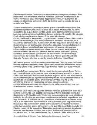 Reverendo Gilson de Oliveira Pastor da Igreja Presbiteriana de Nova Vida 188
Os fiéis seguidores de Cristo não precisamos imitar o navegador mitológico. Não
precisamos ficar amarrados, tensos e indefesos. Contra as astutas ciladas do
Diabo, contra suas setas inflamadas dispomos da justiça, do evangelho, da
oração, da obediência ao Senhor, da fé, do domínio sobre o pecado, de toda a
armadura de Deus.
Ecoa no mundo inteiro um canto de sereia que se chama Movimento Nova Era,
que está tragando muitas almas, levando-as às trevas. Muitos ainda, no porvir,
apostatarão da fé, por darem ouvidos a esse canto aparentemente inofensivo e
bom, que indica caminhos muito fáceis, largos, onde não há pecado, não há Juízo
Final, não há mandamentos divinos. Onde todos são deuses.
O canto da Nova Era é enganador porque diz que o homem é Deus. Basta praticar
exercícios de meditação para melhor assimilar o mundo ao seu redor e ter a
consciência cósmica do seu "Eu Superior". Os fiéis seguidores de Cristo não se
deixam enganar por tais falácias e artimanhas satânicas. Fomos selados com o
Espírito de Deus, temos Sua Palavra em nossos corações e não seremos
influenciados por acenos vindos das trevas. Nossos ouvidos estão atentos à
Palavra de Deus, à Palavra da Verdade. Por ela somos orientados, guiados,
exortados, disciplinados e convencidos de nossos erros. Por ela tomamos
conhecimento da vontade de nosso Criador. É a Palavra que está na Bíblia
Sagrada. Para nós só existe um canto, o canto do Senhor nosso Deus.
Não somos guiados ou influenciados por outras vozes: "Mas de modo nenhum as
ovelhas seguirão o estranho; antes fugirão dele, porque não reconhece a voz do
estranho" (João 10.5). Conhecemos a voz do nosso Pastor e as suas diretrizes.
O apóstolo Paulo nos adverte: "Estou zeloso de vós, com zelo de Deus. Tenho-
vos preparado para vos apresentar como uma virgem pura ao marido, a saber, a
Cristo. Mas temo que, assim como a serpente enganou a Eva, com a sua astúcia,
assim também sejam de alguma sorte corrompidos os vossos entendimentos e se
apartem da simplicidade que há em Cristo" (2 Coríntios 11.2-4). É uma
advertência à igreja em nossos dias, para que estejamos atentos
e preparados para o combate sem trégua contra os laços do inimigo, que vem
através desses ensinos malévolas.
O povo de Deus não baixa a guarda diante de heresias que oferecem o céu aqui
na terra e um mundo sem pecado e sem qualquer forma de castigo eterno. Em
Deuteronômio 11.26 está escrito "Vede, hoje eu ponho diante de vós a bênção e a
maldição. As bênçãos, se ouvirdes os mandamentos do Senhor vosso Deus, que
hoje vos mando. A maldição, se não ouvirdes os mandamentos do Senhor vosso
Deus, e vos desviardes do caminho que hoje vos ordeno, para seguirdes outros
deuses que não conhecestes". Esses "outros deuses" são hoje representados
pelas diversas seitas que se apresentam como guardiãs da verdade absoluta. Em
Efésio 4, verso 14, diz o apóstolo: "Não sejais meninos inconstantes, levados ao
redor por todo vento de doutrina, pelo engano dos homens que com astúcia
induzem ao erro". E conclui em Gálatas, cap. 1, verso 8: "Mas, ainda que nós
 