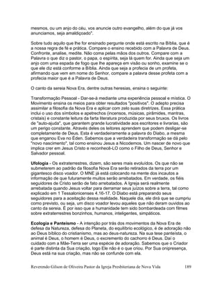 Reverendo Gilson de Oliveira Pastor da Igreja Presbiteriana de Nova Vida 189
mesmos, ou um anjo do céu, vos anuncie outro evangelho, além do que já vos
anunciamos, seja amaldiçoado".
Sobre tudo aquilo que lhe for ensinado pergunte onde está escrito na Bíblia, que é
a nossa regra de fé e prática. Compare o ensino recebido com a Palavra de Deus.
Confronte, analise, medite. Não coma pelas mãos dos outros. Compare com a
Palavra o que diz o pastor, o papa, o espírita, seja lá quem for. Ainda que seja um
anjo com uma espada de fogo que lhe apareça em visão ou sonho, examine se o
que ele diz está conforme a Bíblia. Ainda que seja a profecia de um profeta,
afirmando que vem em nome do Senhor, compare a palavra desse profeta com a
profecia maior que é a Palavra de Deus.
O canto da sereia Nova Era, dentre outras heresias, ensina o seguinte:
Transformação Pessoal - Dar-se-á mediante uma experiência pessoal e mística. O
Movimento ensina os meios para obter resultados "positivos". O adepto precisa
assimilar a filosofia da Nova Era e aplicar com zelo suas diretrizes. Essa prática
inclui o uso dos símbolos e apetrechos (incensos, músicas, pirâmides, mantras,
cristais) e constante leitura da farta literatura produzida por seus bruxos. Os livros
de "auto-ajuda", que garantem grande lucratividade aos escritores e livrarias, são
um perigo constante. Através deles os leitores aprendem que podem desligar-se
completamente de Deus. Esta é verdadeiramente a palavra do Diabo, a mesma
que enganou Eva no Éden. Sabemos que a verdadeira transformação se dá pelo
"novo nascimento", tal como ensinou Jesus a Nicodemos. Um nascer de novo que
implica crer em Jesus Cristo e reconhecê-LO como o Filho de Deus, Senhor e
Salvador pessoal.
Ufologia - Os extraterrestres, dizem, são seres mais evoluídos. Os que não se
submeterem ao padrão da filosofia Nova Era serão retirados da terra por um
gigantesco disco voador. O MNE já está colocando na mente dos incautos a
informação de que futuramente muitos serão arrebatados. Em verdade, os fiéis
seguidores de Cristo serão de fato arrebatados. A Igreja será realmente
arrebatada quando Jesus voltar para derramar seus juízos sobre a terra, tal como
explicado em 1 Tessalonicenses 4.16-17. O Diabo está preparando seus
seguidores para a aceitação dessa realidade. Naquele dia, ele dirá que se cumpriu
como previsto, ou seja, um disco voador levou aqueles que não deram ouvidos ao
canto da sereia. É por isso que a humanidade tem sido bombardeada com filmes
sobre extraterrestres bonzinhos, humanos, inteligentes, simpáticos.
Ecologia e Panteísmo - A intenção por trás dos movimentos da Nova Era de
defesa da Natureza, defesa do Planeta, do equilíbrio ecológico, é de adoração não
ao Deus bíblico do cristianismo, mas ao deus-natureza. Na sua tese panteísta, o
animal é Deus, o homem é Deus, o excremento do cachorro é Deus. Daí o
cuidado com a Mãe-Terra ser uma espécie de adoração. Sabemos que o Criador
é parte distinta da Sua criação, logo Ele não é o que criou. Por Sua onipresença,
Deus está na sua criação, mas não se confunde com ela.
 