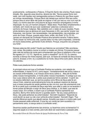 Reverendo Gilson de Oliveira Pastor da Igreja Presbiteriana de Nova Vida 19
positivamente, confessando a Palavra. O Espírito Santo não orientou Paulo nessa
direção. Ele, segundo essa doutrina, deveria ter dito: “Nunca passei fome nem
sede, nem sofri açoites nem perseguições porque a Palavra diz que Deus supre
as minhas necessidades. Porque Deus não deseja que nenhum filho seu sofra;
porque Deus é amor dEle não pode se originar o mal, por isso eu vivo num mar de
rosas, e a minha casa tem uma piscina de água mineral e empregados à minha
disposição. Eu sou um homem próspero”. Nada disso. Paulo falou simplesmente a
verdade, sem receio de que suas “poderosas” palavras o colocasse sob o
senhorio de forças malignas. Não satisfeito com o relato de suas mazelas, Paulo
ainda declarou que se gloriava em suas fraquezas (v.30), que sentia “prazer nas
fraquezas, nas injúrias, nas necessidades, nas perseguições, nas angústias, por
amor de Cristo. Porque, quando estou fraco, então, sou forte” (2 Co 12.10).
Jamais um discípulo da Confissão Positiva diria tamanha asneira. Falaria assim:
“Sinto prazer na minha boa vida, quando estou no meu carro importado, comendo
em bons restaurantes, ganhando muito dinheiro. Porque, enquanto sou próspero,
sou forte”.
Nossas palavras têm poder? Aquilo que falamos se concretiza? Não aconteceu
com Jonas. Ele preferiu morrer a cumprir a missão em Nínive. Foi preciso passar
pelo vale da sombra da morte para compreender que Deus é soberano e faz o que
lhe agrada (Jn 1.12,17): “Agindo eu, quem o impedirá?” (Is 43.13). Eu mesmo,
durante a doença de minha esposa, pedi que, se fosse da vontade de Deus levá-la
para Si, levasse a mim. Eu a substituiria na morte. Deus tinha outro plano. Ele não
me atendeu.
Pelas suas pisaduras fomos sarados
A principal coluna em que a Confissão Positiva se sustenta, com relação às
enfermidades, é Isaías 53.4-5, como segue: “Verdadeiramente ele tomou sobre si
as nossas enfermidades, e as nossas dores levou sobre si... Mas ele foi ferido
pelas nossas transgressões, e moído pelas nossas iniqüidades. O castigo que nos
traz a paz estava sobre ele, e pelas suas pisaduras fomos sarados”. A partir daí,
os arautos defendem que, ao sermos aceitos como filhos de Deus pela fé em
Jesus Cristo, estamos automaticamente livres de qualquer espécie de doença;
que a nossa conquista de saúde perfeita se deu na cruz; que não precisamos orar,
ter fé ou pedir que a vontade de Deus seja feita; que cabe a cada um se levantar e
tomar posse da bênção e exigir de Deus seus direitos, e, do diabo, que saia do
nosso corpo. Em síntese, é assim que a Confissão Positiva apresenta sua
doutrina. Benny Hinn tenta resumir a questão assim: “Se seu corpo pertence a
Deus, não pode pertencer às enfermidades”. Kenneth Copeland: “Depende de
você decidir se quer ou não viver sofrendo enfermidades”. Kenneth Hagin: “Faz
grande diferença aquilo que alguém pensa. Acredito que esse é o motivo pelo qual
muitas pessoas estão enfermas. O que faz um crente ser bem-sucedido é o
pensamento certo, a crença certa e a confissão certa”.
Devemos aceitar pacificamente tais ensinos, ou fazermos como os bereanos? A
segunda opção é a mais correta, pois tudo deve ser examinado e passado pela
 