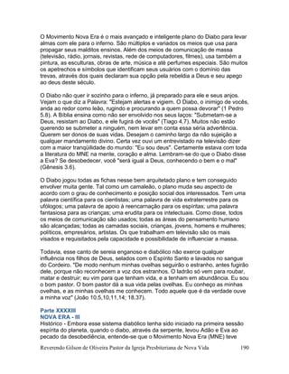 Reverendo Gilson de Oliveira Pastor da Igreja Presbiteriana de Nova Vida 190
O Movimento Nova Era é o mais avançado e inteligente plano do Diabo para levar
almas com ele para o inferno. São múltiplos e variados os meios que usa para
propagar seus malditos ensinos. Além dos meios de comunicação de massa
(televisão, rádio, jornais, revistas, rede de computadores, filmes), usa também a
pintura, as esculturas, obras de arte, música e até perfumes especiais. São muitos
os apetrechos e símbolos que identificam seus usuários com o domínio das
trevas, através dos quais declaram sua opção pela rebeldia a Deus e seu apego
ao deus deste século.
O Diabo não quer ir sozinho para o inferno, já preparado para ele e seus anjos.
Vejam o que diz a Palavra: "Estejam alertas e vigiem. O Diabo, o inimigo de vocês,
anda ao redor como leão, rugindo e procurando a quem possa devorar" (1 Pedro
5.8). A Bíblia ensina como não ser envolvido nos seus laços: "Submetam-se a
Deus, resistam ao Diabo, e ele fugirá de vocês" (Tiago 4.7). Muitos não estão
querendo se submeter a ninguém, nem levar em conta essa séria advertência.
Querem ser donos de suas vidas. Desejam o caminho largo da não sujeição a
qualquer mandamento divino. Certa vez ouvi um entrevistado na televisão dizer
com a maior tranqüilidade do mundo: "Eu sou deus". Certamente estava com toda
a literatura do MNE na mente, coração e alma. Lembram-se do que o Diabo disse
a Eva? Se desobedecer, você "será igual a Deus, conhecendo o bem e o mal"
(Gênesis 3.6).
O Diabo jogou todas as fichas nesse bem arquitetado plano e tem conseguido
envolver muita gente. Tal como um camaleão, o plano muda seu aspecto de
acordo com o grau de conhecimento e posição social dos interessados. Tem uma
palavra científica para os cientistas; uma palavra de vida extraterrestre para os
ufólogos; uma palavra de apoio à reencarnação para os espíritas; uma palavra
fantasiosa para as crianças; uma erudita para os intelectuais. Como disse, todos
os meios de comunicação são usados; todas as áreas do pensamento humano
são alcançadas; todas as camadas sociais, crianças, jovens, homens e mulheres;
políticos, empresários, artistas. Os que trabalham em televisão são os mais
visados e requisitados pela capacidade e possibilidade de influenciar a massa.
Todavia, esse canto de sereia enganoso e diabólico não exerce qualquer
influência nos filhos de Deus, selados com o Espírito Santo e lavados no sangue
do Cordeiro. "De modo nenhum minhas ovelhas seguirão o estranho, antes fugirão
dele, porque não reconhecem a voz dos estranhos. O ladrão só vem para roubar,
matar e destruir; eu vim para que tenham vida, e a tenham em abundância. Eu sou
o bom pastor. O bom pastor dá a sua vida pelas ovelhas. Eu conheço as minhas
ovelhas, e as minhas ovelhas me conhecem. Todo aquele que é da verdade ouve
a minha voz" (João 10.5,10,11,14; 18.37).
Parte XXXXIII
NOVA ERA - III
Histórico - Embora esse sistema diabólico tenha sido iniciado na primeira sessão
espírita do planeta, quando o diabo, através da serpente, levou Adão e Eva ao
pecado da desobediência, entende-se que o Movimento Nova Era (MNE) teve
 