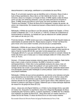 Reverendo Gilson de Oliveira Pastor da Igreja Presbiteriana de Nova Vida 192
desconhecerem o real perigo, satisfazem a curiosidade de seus filhos.
Deus- É um princípio supremo que se identifica com o Universo. Deus é tudo e
tudo é Deus (panteísmo). Deus não é um Ser distinto do homem, nem do
Universo. Deus é a Criação e a Criação é Deus. O MNE rejeita a idéia de Deus
como um Ser com atributos pessoais, e diz que cada partícula do Universo é
Deus. O MNE ensina que Deus é uma Força, tal como acontece nos filmes
"Guerra nas Estrelas". O Deus da Nova Era é impessoal, incapaz de pensar, de
amar e ter misericórdia. Os novaerinos buscam a Deus dentro do próprio ser e no
Universo.
Refutação: A Bíblia diz que Deus é um Ser pessoal, distinto da Criação, o Único
Criador e Redentor (Gn 1.1-31; Is 44.24; Lc 1.46-47). O Deus do Cristianismo é
transcendente e imanente, na medida em que se relaciona em caráter pessoal
com cada um de nós (Jo 3.16).
Final dos tempos - O MNE ensina que com a chegada da Era de Aquário todas as
calamidades do planeta terão fim. Nessa época surgirá o "Cristo" da Nova Era
para iniciar uma nova ordem mundial, uma era de paz e prosperidade.
Refutação: A Bíblia diz que Jesus é Senhor de todas as eras, porque Ele "é o
mesmo ontem, hoje, e eternamente" (Hb 13.8); diz que ninguém sabe quando se
dará o final do mundo (Mt 24.36); que este mundo passará por uma Grande
Tribulação (Mt 24.21); que paz verdadeira somente ocorrerá no reinado milenar de
Cristo (Ap 20.4); que a nossa paz e a nossa salvação estão em Cristo Jesus (Rm
10.9; Jo 14.27).
Homem - O homem possui energia cósmica capaz de fazer milagres. Nele habita
todo o bem e todo o mal do Universo. No MNE o homem é o centro
(antropocentrismo). Cristo não é uma qualidade exclusiva de Jesus, mas um
estado de consciência a dispor de qualquer um que queira evoluir. O homem
carrega dentro de si tudo o que precisa para a eternidade, bastando desenvolver
sua percepção cósmica pela meditação e outras práticas. Cada homem criará a
sua própria realidade.
Refutação: A Bíblia diz que somos pecadores; que temos uma natureza corrupta;
que precisamos nos reconciliar com Deus, mediante a fé no Senhor Jesus (Rm
5.12; 10.9; Ef 2.3). Exatamente o que disse a Eva, no Éden, o diabo continua
dizendo através do seu plano Nova Era: você é igual a Deus. Mas sabemos que o
homem é criatura e que Deus é Criador. Sabemos que a nossa salvação depende
de nossa fé e da graça de Deus (Ef 2.8).
Jesus - Jesus era uma figura histórica, e o Cristo é uma energia divina, que está
em todos nós. Enquanto no espiritismo Jesus foi a Segunda Revelação de Deus,
substituída pela Terceira e última, o próprio espiritismo, no MNE Ele "foi o Mestre
que implantou as bases da Nova Era". Jesus teria sido um mestre cósmico, o
avatar da Era de Peixes. O Jesus da Nova Era é um dos muitos mestres
 