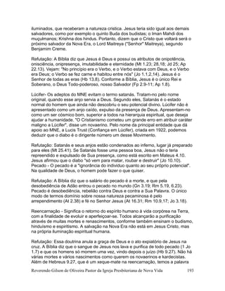 Reverendo Gilson de Oliveira Pastor da Igreja Presbiteriana de Nova Vida 193
iluminados, que receberam a natureza cristica. Jesus teria sido igual aos demais
salvadores, como por exemplo o quinto Buda dos budistas; o Iman Mahdi dos
muçulmanos; Krishna dos hindus. Portanto, dizem que o Cristo que voltará será o
próximo salvador da Nova Era, o Lord Maitreya ("Senhor" Maitreya), segundo
Benjamim Creme.
Refutação: A Bíblia diz que Jesus é Deus e possui os atributos de onipotência,
onisciência, onipresença, imutabilidade e eternidade (Mt 1.23; 28,18; Jd 25; Ap
22.13). Vejam: "No princípio era o Verbo, e o Verbo estava com Deus, e o Verbo
era Deus; o Verbo se fez carne e habitou entre nós" (Jo 1.1,2,14). Jesus é o
Senhor de todas as eras (Hb 13.8). Conforme a Bíblia, Jesus é o único Rei e
Soberano, o Deus Todo-poderoso, nosso Salvador (Fp 2.9-11; Ap 1.8).
Lúcifer- Os adeptos do MNE evitam o termo satanás. Tratam-no pelo nome
original, quando esse anjo servia a Deus. Segundo eles, Satanás é o estado
normal do homem que ainda não descobriu o seu potencial divino. Lúcifer não é
apresentado como um anjo caído, expulso da presença de Deus. Apresentam-no
como um ser cósmico bom, superior a todos na hierarquia espiritual, que deseja
ajudar a humanidade. "O Cristianismo cometeu um grande erro em atribuir caráter
maligno a Lúcifer", disse um novaerino. Pelo nome da principal entidade que dá
apoio ao MNE, a Lucis Trust (Confiança em Lúcifer), criada em 1922, podemos
deduzir que o diabo é o dirigente número um desse Movimento.
Refutação: Satanás e seus anjos estão condenados ao inferno, lugar já preparado
para eles (Mt 25.41). Se Satanás fosse uma pessoa boa, Jesus não o teria
repreendido e expulsado de Sua presença, como está escrito em Mateus 4.10.
Jesus afirmou que o diabo "só vem para matar, roubar e destruir" (Jo 10.10).
Pecado - O pecado é a "ignorância do individuo quanto ao seu próprio potencial".
Na qualidade de Deus, o homem pode fazer o que quiser.
Refutação: A Bíblia diz que o salário do pecado é a morte, e que pela
desobediência de Adão entrou o pecado no mundo (Gn 3.19; Rm 5.19, 6.23).
Pecado é desobediência, rebelião contra Deus e contra a Sua Palavra. O único
modo de termos domínio sobre nossa natureza pecaminosa é pelo
arrependimento (At 2.38) e fé no Senhor Jesus (At 16.31; Rm 10.9,17; Jo 3.18).
Reencarnação - Significa o retorno do espírito humano à vida corpórea na Terra,
com a finalidade de evoluir e aperfeiçoar-se. Todos alcançarão a purificação
através de muitas mortes e renascimentos, conforme também ensinam o budismo,
hinduísmo e espiritismo. A salvação na Nova Era não está em Jesus Cristo, mas
na própria iluminação espiritual humana.
Refutação: Essa doutrina anula a graça de Deus e o ato expiatório de Jesus na
cruz. A Bíblia diz que o sangue de Jesus nos lava e purifica de todo pecado (1 Jo
1.7) e que os homens só morrem uma vez, vindo depois o juízo (Hb 9.27). Não há
várias mortes e vários nascimentos como querem os novaerinos e kardecistas.
Além de Hebreus 9.27, que é um xeque-mate na reencarnação, temos a palavra
 