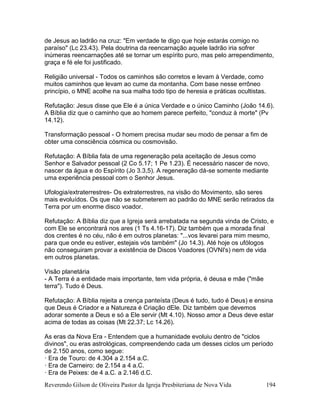 Reverendo Gilson de Oliveira Pastor da Igreja Presbiteriana de Nova Vida 194
de Jesus ao ladrão na cruz: "Em verdade te digo que hoje estarás comigo no
paraíso" (Lc 23.43). Pela doutrina da reencarnação aquele ladrão iria sofrer
inúmeras reencarnações até se tornar um espírito puro, mas pelo arrependimento,
graça e fé ele foi justificado.
Religião universal - Todos os caminhos são corretos e levam à Verdade, como
muitos caminhos que levam ao cume da montanha. Com base nesse errôneo
princípio, o MNE acolhe na sua malha todo tipo de heresia e práticas ocultistas.
Refutação: Jesus disse que Ele é a única Verdade e o único Caminho (João 14.6).
A Bíblia diz que o caminho que ao homem parece perfeito, "conduz à morte" (Pv
14.12).
Transformação pessoal - O homem precisa mudar seu modo de pensar a fim de
obter uma consciência cósmica ou cosmovisão.
Refutação: A Bíblia fala de uma regeneração pela aceitação de Jesus como
Senhor e Salvador pessoal (2 Co 5.17; 1 Pe 1.23). É necessário nascer de novo,
nascer da água e do Espírito (Jo 3.3,5). A regeneração dá-se somente mediante
uma experiência pessoal com o Senhor Jesus.
Ufologia/extraterrestres- Os extraterrestres, na visão do Movimento, são seres
mais evoluídos. Os que não se submeterem ao padrão do MNE serão retirados da
Terra por um enorme disco voador.
Refutação: A Bíblia diz que a Igreja será arrebatada na segunda vinda de Cristo, e
com Ele se encontrará nos ares (1 Ts 4.16-17). Diz também que a morada final
dos crentes é no céu, não é em outros planetas: "...vos levarei para mim mesmo,
para que onde eu estiver, estejais vós também" (Jo 14.3). Até hoje os ufólogos
não conseguiram provar a existência de Discos Voadores (OVNI's) nem de vida
em outros planetas.
Visão planetária
- A Terra é a entidade mais importante, tem vida própria, é deusa e mãe ("mãe
terra"). Tudo é Deus.
Refutação: A Bíblia rejeita a crença panteísta (Deus é tudo, tudo é Deus) e ensina
que Deus é Criador e a Natureza é Criação dEle. Diz também que devemos
adorar somente a Deus e só a Ele servir (Mt 4.10). Nosso amor a Deus deve estar
acima de todas as coisas (Mt 22.37; Lc 14.26).
As eras da Nova Era - Entendem que a humanidade evoluiu dentro de "ciclos
divinos", ou eras astrológicas, compreendendo cada um desses ciclos um período
de 2.150 anos, como segue:
· Era de Touro: de 4.304 a 2.154 a.C.
· Era de Carneiro: de 2.154 a 4 a.C.
· Era de Peixes: de 4 a.C. a 2.146 d.C.
 
