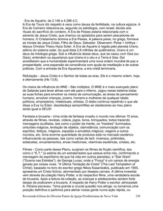 Reverendo Gilson de Oliveira Pastor da Igreja Presbiteriana de Nova Vida 195
· Era de Aquário: de 2.146 a 4.296 d.C.
A Era de Touro diz respeito à vaca como deusa da fertilidade, na cultura egípcia. A
Era de Carneiro relaciona-se, segundo os astrólogos, com Israel, devido aos
rituais do sacrifício do cordeiro. A Era de Peixes estaria relacionada com o
advento de Jesus Cristo, que chamou os apóstolos para serem pescadores de
homens. O Cristianismo domina a Era Peixes. A palavra peixe, no grego, formava
as iniciais de Jesus Cristo, Filho de Deus, Salvador. Observem: Peixe = Ichthys -
Iésous Christos Theou Hyos Soter. A Era de Aquário é regida pelo planeta Urano,
sétimo do sistema solar, do qual dista 2,8 milhões de quilômetros. Urano é um
deus da mitologia grega. Sob a influência desse deus, que se casou com Gea (ou
Gaia), entendem os aquarianos que Urano é o céu e a Terra é Gea. Daí
acreditarem que a humanidade experimentará uma nova ordem mundial de paz e
prosperidade, uma expansão da consciência com ajuda da meditação e de outras
práticas. Com a entrada da Era Aquariana, a era cristã terminaria.
Refutação - Jesus Cristo é o Senhor de todas as eras, Ele é o mesmo ontem, hoje,
e eternamente (Hb 13.8).
Os meios de influência do MNE - São múltiplos. O MNE é o mais avançado plano
de Satanás para levar almas com ele para o inferno. Jogou nesse sistema todas
as suas fichas para envolver os meios de comunicação, as áreas do pensamento
humano, envolver crianças, jovens, homens e mulheres de qualquer idade;
políticos, empresários, intelectuais, artistas. O diabo continua repetindo o que ele
disse a Eva no Éden: desobedeça sempre!Mas se obedeceres ao meu plano
serás igual a DEUS!
Fantasia e bruxaria - Uma onda de fantasia invadiu o mundo nos últimos 15 anos,
através de filmes, revistas, vídeos, jogos, livros, brinquedos, todos trazendo
mensagens ocultistas, tais como o poder da mente, os "mestres" iluminados,
cinturões mágicos, levitação de objetos, clarividência, comunicação com os
espíritos, feitiços, mágicos, espadas e amuletos mágicos; viagens a outros
mundos, etc. Uma enorme quantidade de produtos está no mercado esotérico
influenciando as pessoas, tais como cartas de tarô, incensos, pirâmides,
estatuetas, encantamentos, ervas medicinais, vitaminas esotéricas, cristais, etc.
Filmes - Como parte desse Plano, surgiram os filmes de ficção científica, tais
como o "E.T." (a estória de um extraterrestre que esteve entre nós, confirmando a
mensagem do espiritismo de que há vida em outros planetas), e "Star Wars"
("Guerra nas Estrelas"), de George Lucas, onde a "Força" é um campo de energia
gerado por coisas vivas. "A Última Tentação de Cristo" (The Last Temptation of
Christ), baseado no livro do escritor grego Nikos Kasantzákis, publicado em 1955,
apresenta um Cristo fictício, atormentado por desejos carnais. A última investida
vem através da coleção Harry Potter, e do respectivo filme, uma verdadeira escola
de bruxaria. Após a leitura da coleção, as crianças e adolescentes sentem forte
desejo de praticarem a bruxaria. A respeito de Harry Potter o escritor Jehiozadak
A. Pereira escreveu: "Uma grande e crucial questão nos atinge: ou tomamos uma
posição definitiva e partimos para alertar nossa gente numa ação rápida, ou
 