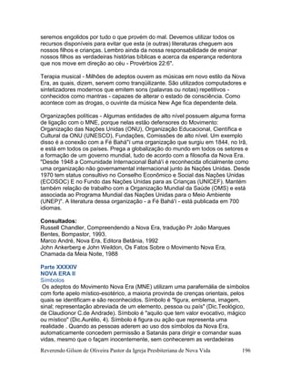 Reverendo Gilson de Oliveira Pastor da Igreja Presbiteriana de Nova Vida 196
seremos engolidos por tudo o que provém do mal. Devemos utilizar todos os
recursos disponíveis para evitar que esta (e outras) literaturas cheguem aos
nossos filhos e crianças. Lembro ainda da nossa responsabilidade de ensinar
nossos filhos as verdadeiras histórias bíblicas e acerca da esperança redentora
que nos move em direção ao céu - Provérbios 22:6".
Terapia musical - Milhões de adeptos ouvem as músicas em novo estilo da Nova
Era, as quais, dizem, servem como tranqüilizante. São utilizados computadores e
sintetizadores modernos que emitem sons (palavras ou notas) repetitivos -
conhecidos como mantras - capazes de alterar o estado de consciência. Como
acontece com as drogas, o ouvinte da música New Age fica dependente dela.
Organizações políticas - Algumas entidades de alto nível possuem alguma forma
de ligação com o MNE, porque nelas estão defensores do Movimento:
Organização das Nações Unidas (ONU), Organização Educacional, Científica e
Cultural da ONU (UNESCO), Fundações, Comissões de alto nível. Um exemplo
disso é a conexão com a Fé Bahá''í uma organização que surgiu em 1844, no Irã,
e está em todos os países. Prega a globalização do mundo em todos os setores e
a formação de um governo mundial, tudo de acordo com a filosofia da Nova Era.
"Desde 1948 a Comunidade Internacional Bahá'í é reconhecida oficialmente como
uma organização não governamental internacional junto às Nações Unidas. Desde
1970 tem status consultivo no Conselho Econômico e Social das Nações Unidas
(ECOSOC) E no Fundo das Nações Unidas para as Crianças (UNICEF). Mantém
também relação de trabalho com a Organização Mundial da Saúde (OMS) e está
associada ao Programa Mundial das Nações Unidas para o Meio Ambiente
(UNEP)". A literatura dessa organização - a Fé Bahá'í - está publicada em 700
idiomas.
Consultados:
Russell Chandler, Compreendendo a Nova Era, tradução Pr João Marques
Bentes, Bompastor, 1993.
Marco André, Nova Era, Editora Betânia, 1992
John Ankerberg e John Weildon, Os Fatos Sobre o Movimento Nova Era,
Chamada da Meia Noite, 1988
Parte XXXXIV
NOVA ERA II
Símbolos
Os adeptos do Movimento Nova Era (MNE) utilizam uma parafernália de símbolos
com forte apelo místico-esotérico, a maioria provinda de crenças orientais, pelos
quais se identificam e são reconhecidos. Símbolo é "figura, emblema, imagem,
sinal; representação abreviada de um elemento, pessoa ou país" (Dic.Teológico,
de Claudionor C.de Andrade). Símbolo é "aquilo que tem valor evocativo, mágico
ou místico" (Dic.Aurélio, 4). Símbolo é figura ou ação que representa uma
realidade . Quando as pessoas aderem ao uso dos símbolos da Nova Era,
automaticamente concedem permissão a Satanás para dirigir e comandar suas
vidas, mesmo que o façam inocentemente, sem conhecerem as verdadeiras
 