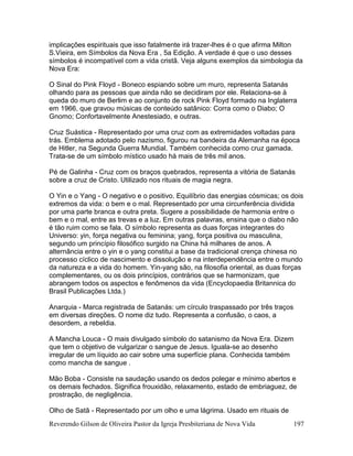 Reverendo Gilson de Oliveira Pastor da Igreja Presbiteriana de Nova Vida 197
implicações espirituais que isso fatalmente irá trazer-lhes é o que afirma Milton
S.Vieira, em Símbolos da Nova Era , 5a Edição. A verdade é que o uso desses
símbolos é incompatível com a vida cristã. Veja alguns exemplos da simbologia da
Nova Era:
O Sinal do Pink Floyd - Boneco espiando sobre um muro, representa Satanás
olhando para as pessoas que ainda não se decidiram por ele. Relaciona-se à
queda do muro de Berlim e ao conjunto de rock Pink Floyd formado na Inglaterra
em 1966, que gravou músicas de conteúdo satânico: Corra como o Diabo; O
Gnomo; Confortavelmente Anestesiado, e outras.
Cruz Suástica - Representado por uma cruz com as extremidades voltadas para
trás. Emblema adotado pelo nazismo, figurou na bandeira da Alemanha na época
de Hitler, na Segunda Guerra Mundial. Também conhecida como cruz gamada.
Trata-se de um símbolo místico usado há mais de três mil anos.
Pé de Galinha - Cruz com os braços quebrados, representa a vitória de Satanás
sobre a cruz de Cristo. Utilizado nos rituais de magia negra.
O Yin e o Yang - O negativo e o positivo. Equilíbrio das energias cósmicas; os dois
extremos da vida: o bem e o mal. Representado por uma circunferência dividida
por uma parte branca e outra preta. Sugere a possibilidade de harmonia entre o
bem e o mal, entre as trevas e a luz. Em outras palavras, ensina que o diabo não
é tão ruim como se fala. O símbolo representa as duas forças integrantes do
Universo: yin, força negativa ou feminina; yang, força positiva ou masculina,
segundo um princípio filosófico surgido na China há milhares de anos. A
alternância entre o yin e o yang constitui a base da tradicional crença chinesa no
processo cíclico de nascimento e dissolução e na interdependência entre o mundo
da natureza e a vida do homem. Yin-yang são, na filosofia oriental, as duas forças
complementares, ou os dois princípios, contrários que se harmonizam, que
abrangem todos os aspectos e fenômenos da vida (Encyclopaedia Britannica do
Brasil Publicações Ltda.)
Anarquia - Marca registrada de Satanás: um círculo traspassado por três traços
em diversas direções. O nome diz tudo. Representa a confusão, o caos, a
desordem, a rebeldia.
A Mancha Louca - O mais divulgado símbolo do satanismo da Nova Era. Dizem
que tem o objetivo de vulgarizar o sangue de Jesus. Iguala-se ao desenho
irregular de um líquido ao cair sobre uma superfície plana. Conhecida também
como mancha de sangue .
Mão Boba - Consiste na saudação usando os dedos polegar e mínimo abertos e
os demais fechados. Significa frouxidão, relaxamento, estado de embriaguez, de
prostração, de negligência.
Olho de Satã - Representado por um olho e uma lágrima. Usado em rituais de
 