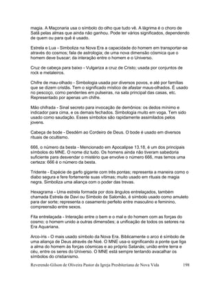Reverendo Gilson de Oliveira Pastor da Igreja Presbiteriana de Nova Vida 198
magia. A Maçonaria usa o símbolo do olho que tudo vê. A lágrima é o choro de
Satã pelas almas que ainda não ganhou. Pode ter vários significados, dependendo
de quem ou para quê é usado.
Estrela e Lua - Simboliza na Nova Era a capacidade do homem em transportar-se
através do cosmos; fala de astrologia; de uma nova dimensão cósmica que o
homem deve buscar; da interação entre o homem e o Universo.
Cruz de cabeça para baixo - Vulgariza a cruz de Cristo; usada por conjuntos de
rock e metaleiros.
Chifre de mau-olhado - Simbologia usada por diversos povos, e até por famílias
que se dizem cristãs. Tem o significado místico de afastar maus-olhados. É usado
no pescoço, como pendentes em pulseiras, na sala principal das casas, etc.
Representado por apenas um chifre.
Mão chifrada - Sinal secreto para invocação de demônios: os dedos mínimo e
indicador para cima, e os demais fechados. Simbologia muito em voga. Tem sido
usado como saudação. Esses símbolos são rapidamente assimilados pelos
jovens.
Cabeça de bode - Desdém ao Cordeiro de Deus. O bode é usado em diversos
rituais de ocultismo.
666, o número da besta - Mencionado em Apocalipse 13.18, é um dos principais
símbolos do MNE. O nome diz tudo. Os homens ainda não tiveram sabedoria
suficiente para desvendar o mistério que envolve o número 666, mas temos uma
certeza: 666 é o número da besta.
Tridente - Espécie de garfo gigante com três pontas; representa a maneira como o
diabo segura e fere fortemente suas vítimas; muito usado em rituais de magia
negra. Simboliza uma aliança com o poder das trevas.
Hexagrama - Uma estrela formada por dois ângulos entrelaçados, também
chamada Estrela de Davi ou Símbolo de Salomão, é símbolo usado como amuleto
para dar sorte; representa o casamento perfeito entre masculino e feminino,
compreensão entre sexos.
Fita entrelaçada - Interação entre o bem e o mal e do homem com as forças do
cosmo; o homem unido a outras dimensões; a unificação de todos os setores na
Era Aquariana.
Arco-íris - O mais usado símbolo da Nova Era. Biblicamente o arco é símbolo de
uma aliança de Deus através de Noé. O MNE usa-o significando a ponte que liga
a alma do homem às forças cósmicas e ao próprio Satanás; união entre terra e
céu, entre os seres do Universo. O MNE está sempre tentando avacalhar os
símbolos do cristianismo.
 