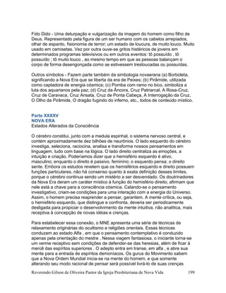 Reverendo Gilson de Oliveira Pastor da Igreja Presbiteriana de Nova Vida 199
Fido Dido - Uma deturpação e vulgarização da imagem do homem como filho de
Deus. Representado pela figura de um ser humano com os cabelos arrepiados,
olhar de espanto, fisionomia de terror; um estado de loucura, de muito louco. Muito
usado em camisetas. Vez por outra ouve-se gritos histéricos de jovens em
determinados programas televisivos ou em outros eventos: tô possuído , tô
possuído ; tô muito louco , ao mesmo tempo em que as pessoas balançam o
corpo de forma desengonçada como se estivessem tresloucadas ou possuídas.
Outros símbolos - Fazem parte também da simbologia novaerana (a) Borboleta,
significando a Nova Era que se liberta da era de Peixes; (b) Pirâmide, utilizada
como captadora de energia cósmica; (c) Pomba com ramo no bico, simboliza a
luta dos aquarianos pela paz; (d) Cruz da Âncora, Cruz Patriarcal, A Rosa-Cruz,
Cruz de Caravaca, Cruz Ansata, Cruz de Ponta Cabeça, A Interrogação da Cruz,
O Olho da Pirâmide, O dragão fugindo do inferno, etc., todos de conteúdo místico.
Parte XXXXV
NOVA ERA
Estados Alterados da Consciência
O cérebro constitui, junto com a medula espinhal, o sistema nervoso central, e
contém aproximadamente dez bilhões de neurônios. O lado esquerdo do cérebro
investiga, seleciona, raciocina, analisa e transforma nossos pensamentos em
linguagem, tudo com base na lógica. O lado direito centraliza as emoções, a
intuição e criação. Poderíamos dizer que o hemisfério esquerdo é ativo,
masculino; enquanto o direito é passivo, feminino; o esquerdo pensa; o direito
sente. Embora os estudos revelem que os hemisférios esquerdo e direito possuem
funções particulares, não há consenso quanto à exata definição desses limites,
porque o cérebro continua sendo um mistério a ser desvendado. Os doutrinadores
da Nova Era deram um caráter místico à função do hemisfério direito; afirmam que
nele está a chave para a consciência cósmica. Calando-se o pensamento
investigativo, criam-se condições para uma interação com a energia do Universo.
Assim, o homem precisa reaprender a pensar, garantem. A mente crítica, ou seja,
o hemisfério esquerdo, que distingue e confronta, deveria ser periodicamente
desligada para propiciar o desenvolvimento da mente intuitiva, não analítica, mais
receptiva à concepção de novas idéias e crenças.
Para estabelecer essa conexão, o MNE apresenta uma série de técnicas de
relaxamento originárias do ocultismo e religiões orientais. Essas técnicas
conduzem ao estado Alfa , em que o pensamento contemplativo é conduzido
apenas pela orientação do mestre . Nessa viagem fantasiosa, o iniciante torna-se
um verme receptivo sem condições de defender-se das heresias, além de ficar à
mercê das espíritos superiores . O adepto entra em transe, em alfa , e abre sua
mente para a entrada de espíritos demoníacos. Os gurus do Movimento sabem
que a Nova Ordem Mundial inicia-se na mente do homem, e que somente
alterando seu modo racional de pensar será possível livrá-lo de suas crenças
 