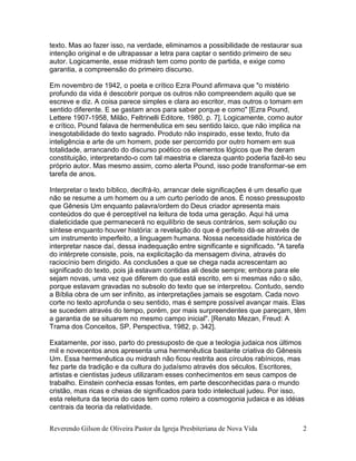 Reverendo Gilson de Oliveira Pastor da Igreja Presbiteriana de Nova Vida 2
texto. Mas ao fazer isso, na verdade, eliminamos a possibilidade de restaurar sua
intenção original e de ultrapassar a letra para captar o sentido primeiro de seu
autor. Logicamente, esse midrash tem como ponto de partida, e exige como
garantia, a compreensão do primeiro discurso.
Em novembro de 1942, o poeta e crítico Ezra Pound afirmava que "o mistério
profundo da vida é descobrir porque os outros não compreendem aquilo que se
escreve e diz. A coisa parece simples e clara ao escritor, mas outros o tomam em
sentido diferente. E se gastam anos para saber porque e como" [Ezra Pound,
Lettere 1907-1958, Milão, Feltrinelli Editore, 1980, p. 7]. Logicamente, como autor
e crítico, Pound falava de hermenêutica em seu sentido laico, que não implica na
inesgotabilidade do texto sagrado. Produto não inspirado, esse texto, fruto da
inteligência e arte de um homem, pode ser percorrido por outro homem em sua
totalidade, arrancando do discurso poético os elementos lógicos que lhe deram
constituição, interpretando-o com tal maestria e clareza quanto poderia fazê-lo seu
próprio autor. Mas mesmo assim, como alerta Pound, isso pode transformar-se em
tarefa de anos.
Interpretar o texto bíblico, decifrá-lo, arrancar dele significações é um desafio que
não se resume a um homem ou a um curto período de anos. É nosso pressuposto
que Gênesis Um enquanto palavra/ordem do Deus criador apresenta mais
conteúdos do que é perceptível na leitura de toda uma geração. Aqui há uma
dialeticidade que permanecerá no equilíbrio de seus contrários, sem solução ou
síntese enquanto houver história: a revelação do que é perfeito dá-se através de
um instrumento imperfeito, a linguagem humana. Nossa necessidade histórica de
interpretar nasce daí, dessa inadequação entre significante e significado. "A tarefa
do intérprete consiste, pois, na explicitação da mensagem divina, através do
raciocínio bem dirigido. As conclusões a que se chega nada acrescentam ao
significado do texto, pois já estavam contidas ali desde sempre; embora para ele
sejam novas, uma vez que diferem do que está escrito, em si mesmas não o são,
porque estavam gravadas no subsolo do texto que se interpretou. Contudo, sendo
a Bíblia obra de um ser infinito, as interpretações jamais se esgotam. Cada novo
corte no texto aprofunda o seu sentido, mas é sempre possível avançar mais. Elas
se sucedem através do tempo, porém, por mais surpreendentes que pareçam, têm
a garantia de se situarem no mesmo campo inicial". [Renato Mezan, Freud: A
Trama dos Conceitos, SP, Perspectiva, 1982, p. 342].
Exatamente, por isso, parto do pressuposto de que a teologia judaica nos últimos
mil e novecentos anos apresenta uma hermenêutica bastante criativa do Gênesis
Um. Essa hermenêutica ou midrash não ficou restrita aos círculos rabínicos, mas
fez parte da tradição e da cultura do judaísmo através dos séculos. Escritores,
artistas e cientistas judeus utilizaram esses conhecimentos em seus campos de
trabalho. Einstein conhecia essas fontes, em parte desconhecidas para o mundo
cristão, mas ricas e cheias de significados para todo intelectual judeu. Por isso,
esta releitura da teoria do caos tem como roteiro a cosmogonia judaica e as idéias
centrais da teoria da relatividade.
 