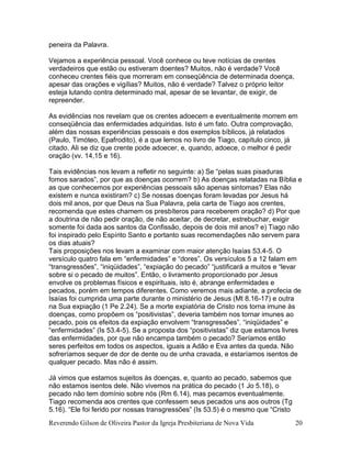 Reverendo Gilson de Oliveira Pastor da Igreja Presbiteriana de Nova Vida 20
peneira da Palavra.
Vejamos a experiência pessoal. Você conhece ou teve notícias de crentes
verdadeiros que estão ou estiveram doentes? Muitos, não é verdade? Você
conheceu crentes fiéis que morreram em conseqüência de determinada doença,
apesar das orações e vigílias? Muitos, não é verdade? Talvez o próprio leitor
esteja lutando contra determinado mal, apesar de se levantar, de exigir, de
repreender.
As evidências nos revelam que os crentes adoecem e eventualmente morrem em
conseqüência das enfermidades adquiridas. Isto é um fato. Outra comprovação,
além das nossas experiências pessoais e dos exemplos bíblicos, já relatados
(Paulo, Timóteo, Epafrodito), é a que lemos no livro de Tiago, capítulo cinco, já
citado. Ali se diz que crente pode adoecer, e, quando, adoece, o melhor é pedir
oração (vv. 14,15 e 16).
Tais evidências nos levam a refletir no seguinte: a) Se “pelas suas pisaduras
fomos sarados”, por que as doenças ocorrem? b) As doenças relatadas na Bíblia e
as que conhecemos por experiências pessoais são apenas sintomas? Elas não
existem e nunca existiram? c) Se nossas doenças foram levadas por Jesus há
dois mil anos, por que Deus na Sua Palavra, pela carta de Tiago aos crentes,
recomenda que estes chamem os presbíteros para receberem oração? d) Por que
a doutrina de não pedir oração, de não aceitar, de decretar, estrebuchar, exigir
somente foi dada aos santos da Confissão, depois de dois mil anos? e) Tiago não
foi inspirado pelo Espírito Santo e portanto suas recomendações não servem para
os dias atuais?
Tais proposições nos levam a examinar com maior atenção Isaías 53.4-5. O
versículo quatro fala em “enfermidades” e “dores”. Os versículos 5 a 12 falam em
“transgressões”, “iniqüidades”, “expiação do pecado” “justificará a muitos e “levar
sobre si o pecado de muitos”. Então, o livramento proporcionado por Jesus
envolve os problemas físicos e espirituais, isto é, abrange enfermidades e
pecados, porém em tempos diferentes. Como veremos mais adiante, a profecia de
Isaías foi cumprida uma parte durante o ministério de Jesus (Mt 8.16-17) e outra
na Sua expiação (1 Pe 2.24). Se a morte expiatória de Cristo nos torna imune às
doenças, como propõem os “positivistas”, deveria também nos tornar imunes ao
pecado, pois os efeitos da expiação envolvem “transgressões”. “iniqüidades” e
“enfermidades” (Is 53.4-5). Se a proposta dos “positivistas” diz que estamos livres
das enfermidades, por que não encampa também o pecado? Seríamos então
seres perfeitos em todos os aspectos, iguais a Adão e Eva antes da queda. Não
sofreríamos sequer de dor de dente ou de unha cravada, e estaríamos isentos de
qualquer pecado. Mas não é assim.
Já vimos que estamos sujeitos às doenças, e, quanto ao pecado, sabemos que
não estamos isentos dele. Não vivemos na prática do pecado (1 Jo 5.18), o
pecado não tem domínio sobre nós (Rm 6.14), mas pecamos eventualmente.
Tiago recomenda aos crentes que confessem seus pecados uns aos outros (Tg
5.16). “Ele foi ferido por nossas transgressões” (Is 53.5) é o mesmo que “Cristo
 