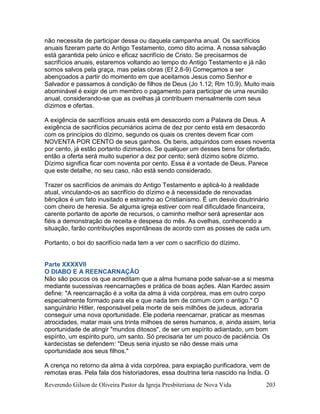 Reverendo Gilson de Oliveira Pastor da Igreja Presbiteriana de Nova Vida 203
não necessita de participar dessa ou daquela campanha anual. Os sacrifícios
anuais fizeram parte do Antigo Testamento, como dito acima. A nossa salvação
está garantida pelo único e eficaz sacrifício de Cristo. Se precisarmos de
sacrifícios anuais, estaremos voltando ao tempo do Antigo Testamento e já não
somos salvos pela graça, mas pelas obras (Ef 2.8-9) Começamos a ser
abençoados a partir do momento em que aceitamos Jesus como Senhor e
Salvador e passamos à condição de filhos de Deus (Jo 1.12; Rm 10.9). Muito mais
abominável é exigir de um membro o pagamento para participar de uma reunião
anual, considerando-se que as ovelhas já contribuem mensalmente com seus
dízimos e ofertas.
A exigência de sacrifícios anuais está em desacordo com a Palavra de Deus. A
exigência de sacrifícios pecuniários acima de dez por cento está em desacordo
com os princípios do dízimo, segundo os quais os crentes devem ficar com
NOVENTA POR CENTO de seus ganhos. Os bens, adquiridos com esses noventa
por cento, já estão portanto dizimados. Se qualquer um desses bens for ofertado,
então a oferta será muito superior a dez por cento; será dízimo sobre dízimo.
Dízimo significa ficar com noventa por cento. Essa é a vontade de Deus. Parece
que este detalhe, no seu caso, não está sendo considerado.
Trazer os sacrifícios de animais do Antigo Testamento e aplicá-lo à realidade
atual, vinculando-os ao sacrifício do dízimo e à necessidade de renovadas
bênçãos é um fato inusitado e estranho ao Cristianismo. É um desvio doutrinário
com cheiro de heresia. Se alguma igreja estiver com real dificuldade financeira,
carente portanto de aporte de recursos, o caminho melhor será apresentar aos
fiéis a demonstração de receita e despesa do mês. As ovelhas, conhecendo a
situação, farão contribuições espontâneas de acordo com as posses de cada um.
Portanto, o boi do sacrifício nada tem a ver com o sacrifício do dízimo.
Parte XXXXVII
O DIABO E A REENCARNAÇÃO
Não são poucos os que acreditam que a alma humana pode salvar-se a si mesma
mediante sucessivas reencarnações e prática de boas ações. Alan Kardec assim
define: "A reencarnação é a volta da alma à vida corpórea, mas em outro corpo
especialmente formado para ela e que nada tem de comum com o antigo." O
sanguinário Hitler, responsável pela morte de seis milhões de judeus, adoraria
conseguir uma nova oportunidade. Ele poderia reencarnar, praticar as mesmas
atrocidades, matar mais uns trinta milhoes de seres humanos, e, ainda assim, teria
oportunidade de atingir "mundos ditosos", de ser um espírito adiantado, um bom
espírito, um espírito puro, um santo. Só precisaria ter um pouco de paciência. Os
kardecistas se defendem: "Deus seria injusto se não desse mais uma
oportunidade aos seus filhos."
A crença no retorno da alma à vida corpórea, para expiação purificadora, vem de
remotas eras. Pela fala dos historiadores, essa doutrina teria nascido na Índia. O
 