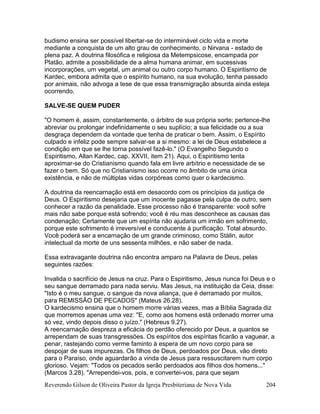 Reverendo Gilson de Oliveira Pastor da Igreja Presbiteriana de Nova Vida 204
budismo ensina ser possível libertar-se do interminável ciclo vida e morte
mediante a conquista de um alto grau de conhecimento, o Nirvana - estado de
plena paz. A doutrina filosófica e religiosa da Metempsicose, encampada por
Platão, admite a possibilidade de a alma humana animar, em sucessivas
incorporações, um vegetal, um animal ou outro corpo humano. O Espiritismo de
Kardec, embora admita que o espírito humano, na sua evolução, tenha passado
por animais, não advoga a tese de que essa transmigração absurda ainda esteja
ocorrendo.
SALVE-SE QUEM PUDER
"O homem é, assim, constantemente, o árbitro de sua própria sorte; pertence-lhe
abreviar ou prolongar indefinidamente o seu suplício; a sua felicidade ou a sua
desgraça dependem da vontade que tenha de praticar o bem. Assim, o Espírito
culpado e infeliz pode sempre salvar-se a si mesmo: a lei de Deus estabelece a
condição em que se lhe torna possível fazê-lo." (O Evangelho Segundo o
Espiritismo, Allan Kardec, cap. XXVII, item 21). Aqui, o Espiritismo tenta
aproximar-se do Cristianismo quando fala em livre arbítrio e necessidade de se
fazer o bem. Só que no Cristianismo isso ocorre no âmbito de uma única
existência, e não de múltiplas vidas corpóreas como quer o kardecismo.
A doutrina da reencarnação está em desacordo com os princípios da justiça de
Deus. O Espiritismo desejaria que um inocente pagasse pela culpa de outro, sem
conhecer a razão da penalidade. Esse processo não é transparente: você sofre
mais não sabe porque está sofrendo; você é réu mas desconhece as causas das
condenação; Certamente que um espírita não ajudaria um irmão em sofrimento,
porque este sofrimento é irreversível e conducente à purificação. Total absurdo.
Você poderá ser a encarnação de um grande criminoso, como Stálin, autor
intelectual da morte de uns sessenta milhões, e não saber de nada.
Essa extravagante doutrina não encontra amparo na Palavra de Deus, pelas
seguintes razões:
Invalida o sacrifício de Jesus na cruz. Para o Espiritismo, Jesus nunca foi Deus e o
seu sangue derramado para nada serviu. Mas Jesus, na instituição da Ceia, disse:
"Isto é o meu sangue, o sangue da nova aliança, que é derramado por muitos,
para REMISSÃO DE PECADOS" (Mateus 26.28).
O kardecismo ensina que o homem morre várias vezes, mas a Bíblia Sagrada diz
que morremos apenas uma vez: "E, como aos homens está ordenado morrer uma
só vez, vindo depois disso o juízo." (Hebreus 9.27).
A reencarnação despreza a eficácia do perdão oferecido por Deus, a quantos se
arrependam de suas transgressões. Os espíritos dos espíritas ficarão a vaguear, a
penar, rastejando como verme faminto à espera de um novo corpo para se
despojar de suas impurezas. Os filhos de Deus, perdoados por Deus, vão direto
para o Paraíso, onde aguardarão a vinda de Jesus para ressuscitarem num corpo
glorioso. Vejam: "Todos os pecados serão perdoados aos filhos dos homens..."
(Marcos 3.28). "Arrependei-vos, pois, e convertei-vos, para que sejam
 