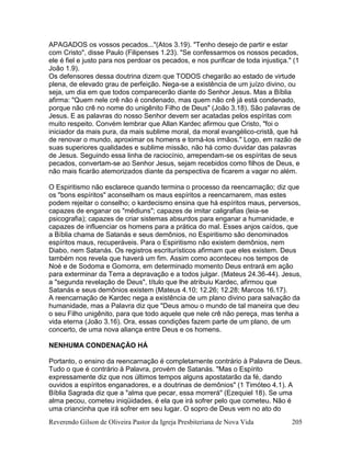 Reverendo Gilson de Oliveira Pastor da Igreja Presbiteriana de Nova Vida 205
APAGADOS os vossos pecados..."(Atos 3.19). "Tenho desejo de partir e estar
com Cristo", disse Paulo (Filipenses 1.23). "Se confessarmos os nossos pecados,
ele é fiel e justo para nos perdoar os pecados, e nos purificar de toda injustiça." (1
João 1.9).
Os defensores dessa doutrina dizem que TODOS chegarão ao estado de virtude
plena, de elevado grau de perfeição. Nega-se a existência de um juízo divino, ou
seja, um dia em que todos comparecerão diante do Senhor Jesus. Mas a Bíblia
afirma: "Quem nele crê não é condenado, mas quem não crê já está condenado,
porque não crê no nome do unigênito Filho de Deus" (João 3.18). São palavras de
Jesus. E as palavras do nosso Senhor devem ser acatadas pelos espíritas com
muito respeito. Convém lembrar que Allan Kardec afirmou que Cristo, "foi o
iniciador da mais pura, da mais sublime moral, da moral evangélico-cristã, que há
de renovar o mundo, aproximar os homens e torná-los irmãos." Logo, em razão de
suas superiores qualidades e sublime missão, não há como duvidar das palavras
de Jesus. Seguindo essa linha de raciocínio, arrependam-se os espíritas de seus
pecados, convertam-se ao Senhor Jesus, sejam recebidos como filhos de Deus, e
não mais ficarão atemorizados diante da perspectiva de ficarem a vagar no além.
O Espiritismo não esclarece quando termina o processo da reencarnação; diz que
os "bons espíritos" aconselham os maus espíritos a reencarnarem, mas estes
podem rejeitar o conselho; o kardecismo ensina que há espíritos maus, perversos,
capazes de enganar os "médiuns"; capazes de imitar caligrafias (leia-se
psicografia); capazes de criar sistemas absurdos para enganar a humanidade, e
capazes de influenciar os homens para a prática do mal. Esses anjos caídos, que
a Bíblia chama de Satanás e seus demônios, no Espiritismo são denominados
espíritos maus, recuperáveis. Para o Espiritismo não existem demônios, nem
Diabo, nem Satanás. Os registros escriturísticos afirmam que eles existem. Deus
também nos revela que haverá um fim. Assim como aconteceu nos tempos de
Noé e de Sodoma e Gomorra, em determinado momento Deus entrará em ação
para exterminar da Terra a depravação e a todos julgar. (Mateus 24.36-44). Jesus,
a "segunda revelação de Deus", título que lhe atribuiu Kardec, afirmou que
Satanás e seus demônios existem (Mateus 4.10; 12.26; 12.28; Marcos 16.17).
A reencarnação de Kardec nega a existência de um plano divino para salvação da
humanidade, mas a Palavra diz que "Deus amou o mundo de tal maneira que deu
o seu Filho unigênito, para que todo aquele que nele crê não pereça, mas tenha a
vida eterna (João 3.16). Ora, essas condições fazem parte de um plano, de um
concerto, de uma nova aliança entre Deus e os homens.
NENHUMA CONDENAÇÃO HÁ
Portanto, o ensino da reencarnação é completamente contrário à Palavra de Deus.
Tudo o que é contrário à Palavra, provém de Satanás. "Mas o Espírito
expressamente diz que nos últimos tempos alguns apostatarão da fé, dando
ouvidos a espíritos enganadores, e a doutrinas de demônios" (1 Timóteo 4.1). A
Bíblia Sagrada diz que a "alma que pecar, essa morrerá" (Ezequiel 18). Se uma
alma pecou, cometeu iniqüidades, é ela que irá sofrer pelo que cometeu. Não é
uma criancinha que irá sofrer em seu lugar. O sopro de Deus vem no ato do
 