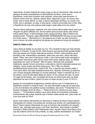 Reverendo Gilson de Oliveira Pastor da Igreja Presbiteriana de Nova Vida 206
nascimento. A parte imaterial do corpo surge no ato do nascimento. Não existe um
estoque de almas preexistentes no almoxarifado de Deus, como quer o
Espiritismo, umas para iniciarem vida corpórea, outras para reencarnarem. O
homem morre uma vez, apenas; depois disso, segue-se o juízo: se morreu sem
Cristo, terá a morte eterna, ou seja, a eterna separação de Deus; se morreu com
Cristo, terá a salvação, ou seja, a vida eterna, a eterna comunhão com Cristo. Mas
o Espiritismo diz que uma pessoa pode pagar o pato pelos erros de outrem.
"Somos salvos pela graça, mediante a fé; não somos salvos pelas obras, para que
ninguém se glorie (Efésios 2.8). Somos salvos para as boas obras; não somos
salvos pelas obras. A reencarnação anula a graça de Deus. Mas a Palavra diz
taxativamente: "Portanto, agora NENHUMA CONDENAÇÃO HÁ para os que estão
em Cristo Jesus..." (Romanos 8.1). Se estamos em Cristo, se nele morremos,
como iríamos na morte peregrinar de planeta em planeta em busca de salvação?
DIRETO PARA O CÉU
Jesus disse ao ladrão ao seu lado na cruz: "Em verdade te digo que hoje estarás
comigo no Paraíso" (Lucas 23.43). Pela doutrina reencarnacionista aquele ladrão
teria que passar por muitas vidas até se purificar. Porém, Jesus perdoou seus
pecados e ele, arrependido e perdoado, pôde subir aos céus. Jesus não falou
assim: "Olha, meu caro! Você pecou muito, o seu Carma está muito carregado e
será preciso reencarnar pelo menos umas trinta vezes. Depois disso, eu estarei
esperando por você no Paraíso". Não foi assim. Havendo sido perdoado
totalmente, aquele homem encontrou a vida eterna; não foi necessário passar por
estágios. Jesus revelou de forma inequívoca: "Se o Filho vos libertar
verdadeiramente sereis livres; (João 8.36). Ora, o espírito que precisa voltar à
Terra para sofrer não está verdadeiramente livre. Quando morremos, já estamos
com nossas situações definidas no mundo espiritual. Vejam o exemplo do rico e
de Lázaro, como foi dito pelos lábios de Jesus. O rico, porque era mau, foi para
um lugar de tormentos, sem condições de lá sair ao menos para abrir os olhos
espirituais de seus irmãos. Lázaro foi para um lugar de paz (Lucas 16.19-31).
Apesar do incontestável antagonismo, Kardec afirmou que "o Cristianismo e o
Espiritismo ensinam a mesma coisa". Ou essa afirmação surgiu de um descuido,
ou foi uma tentativa de justificar outras inverdades, tais como: "O Espiritismo é a
terceira revelação da lei de Deus..."; "Nada ensina em contrário ao que Jesus
ensinou..."; "O Espiritismo realiza o que Jesus disse do Consolador prometido:
conhecimento das coisas, fazendo que o homem saiba donde vem, para onde vai
e por que está na Terra".
Quem mais estaria interessado em desvirtuar a Palavra de Deus? Quem estaria
interessado em instituir uma prática de consulta aos mortos, em desobediência a
Deus? Quem estaria interessado em que os homens não acreditem em pecado,
inferno, céu, salvação pela graça, juízo final, demônios, ressurreição e perdão?
Somente o Diabo estaria muito interessado nisso. Aquele mesmo que disse a Eva
que ela poderia comer do fruto proibido, ou seja, poderia desobedecer ao Criador
 