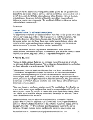 Reverendo Gilson de Oliveira Pastor da Igreja Presbiteriana de Nova Vida 207
e nenhum mal lhe aconteceria: "Porque Deus sabe que no dia em que comerdes
desse fruto, os vossos olhos se abrirão, e sereis como Deus, conhecendo o bem e
o mal" (Gênesis 3.5). O Diabo não mudou sua tática. Cresce o número dos que,
embalados nos devaneios de Helena Blavatsky, acreditam no conselho do
Maligno, e repetem sem pestanejar: "Eu sou Deus". O Diabo está nessa estória
mal contada da reencarnação.
Podem crer
Parte XXXXVII
O ESPIRITISMO E OS ESPÍRITOS MALIGNOS
"O Espiritismo demonstra que esses demônios mais não são do que as almas dos
homens perversos, que ainda se não despojaram dos instintos materiais..." (O
Evangelho Segundo o Espiritismo, Kardec, cap. XII, item 6). "Se houvesse
demônios, seriam obra de Deus. Deus, que é soberanamente justo e bom, não
pode ter criado seres predispostos ao mal por sua natureza e condenados por
toda a eternidade" (Livro dos Espíritos, Kardec, quesito 131).
Para o Espiritismo, Satanás, anjos maus, demônios são maus espíritos
desencarnados, em fase de evolução. Analisemos o que Jesus nos revelou a esse
respeito, Ele que foi, segundo Kardec, a "Segunda Revelação de Deus".
A Palavra de Jesus
"E disse o diabo a Jesus: Tudo isto [os reinos do mundo] te darei se, prostrado,
me adorares. Então disse-lhe Jesus: "Vai-te, Satanás. Pois está escrito: ao Senhor
teu Deus adorarás, e só a ele servirás" (Mt 4.8-10).
Coloco-me no centro da teoria espírita para dizer que Jesus na qualidade de
"Espírito Puro" teria plenas condições de identificar ali, não um adversário em
potencial, mas um pobre espírito humano de classe inferior, necessitado de
reencarnação. Esse "espírito perverso", ao qual Jesus se dirigiu com palavras de
ordem, alcançaria a perfeição mediante muitas vidas corpóreas, Ora, por conhecer
o drama de seu "irmão", Jesus o chamaria pelo nome da sua última encarnação.
Diria mais ou menos assim:
"Meu caro Joaquim, não faças mais isto, ouviu? Na qualidade de Bom Espírito eu
te aconselho a reencarnar rapidamente e escolher uma prova bem difícil, a fim de
expungir suas culpas. Eu também já passei pela prova da evolução. Agora vá em
paz, medite sobre sua vida, e largue essa mania de desejar ser adorado. Vá em
paz e dê notícias minhas aos seus".
Essas hipotéticas palavras estariam de acordo com o Espiritismo. Vejam a
questão 116 do Livro dos Espíritos: "Os Espíritos não ficam perpetuamente nas
camadas inferiores; todos eles tornar-se-ão perfeitos; mudam de classe, embora
devagar". Questão 117: "Depende dos Espíritos apressar sua marcha para a
perfeição. Chegam mais ou menos rapidamente, conforme seu desejo e sua
 