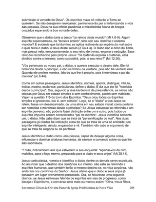 Reverendo Gilson de Oliveira Pastor da Igreja Presbiteriana de Nova Vida 208
submissão à vontade de Deus". Os espíritos maus só voltarão a Terra se
quiserem. Se não desejarem reencarnar, permanecerão por aí infernizando a vida
das pessoas. Deus na sua infinita paciência e misericórdia ficaria de braços
cruzados esperando a boa vontade deles.
Observem que o diabo daria a Jesus "os reinos deste mundo" (Mt 4.8-9). Algum
espírito desencarnado, da "terceira ordem", teria sob seu domínio o sistema
mundial? É evidente que tal domínio se aplica realmente ao império do mal sobre
o qual reina o diabo, o deus deste século (2 Co 4.4). O diabo não é dono da Terra,
mas possui nela, temporariamente, o seu reino de trevas, engano e sedução. Esse
reino foi reconhecido pelo próprio Jesus: "Se Satanás expulsa a Satanás, está
dividido contra si mesmo; como subsistirá, pois, o seu reino?" (Mt 12.26).
"Vós pertenceis ao vosso pai, o diabo, e quereis executar o desejo dele. Ele foi
homicida desde o princípio, e não se firmou na verdade, pois não há verdade nele.
Quando ele profere mentira, fala do que lhe é próprio, pois é mentiroso e pai da
mentira" (Jo 8.44).
Como em outras passagens, Jesus identifica, nomeia, aponta, distingue, intitula,
indica, mostra, esclarece, particulariza, define o diabo. E diz que ele foi "homicida
desde o princípio". Ora, segundo a tese kardecista da preexistência, as almas são
criadas por Deus em estado simples e sem conhecimento, porém sem maldade.
Vejam a questão 115 do Livro dos Espíritos: "Deus criou todos os Espíritos
simples e ignorantes, isto é, sem ciência". Logo, se o "diabo" a que Jesus se
referiu fosse um desencarnado, ou uma alma em seu estado inicial, como poderia
ser homicida e mentiroso desde o princípio? Se Jesus estivesse se referindo a um
espírito perverso, não poderia fazer distinção entre um e outro, pois todos os
espíritos impuros seriam considerados "pai da mentira". Jesus identifica somente
um, o diabo. Não cabe dizer que se trata da "personificação do mal". Nas duas
passagens já citadas há indicação clara de que se trata de uma só entidade, um
espírito inteligente, astuto, enganador e vil. Também não cabe o argumento de
que se trata de alegoria ou de parábola.
Jesus identifica o diabo como uma pessoa, capaz de desejar alguma coisa,
influenciar e dominar criaturas humanas, de exercer o comando sobre os que lhe
são submissos.
"Então, dirá também aos que estiverem à sua esquerda: "Apartai-vos de mim,
malditos, para o fogo eterno, preparado para o diabo e seus anjos" (Mt 25.41).
Jesus particulariza, nomeia e identifica o diabo dentre os demais seres espirituais.
Ao anunciar que o destino dos demônios é o inferno, não está se referindo a
espíritos humanos, que também terão o mesmo destino se, na vida corpórea, não
andaram nos caminhos do Senhor. Jesus afirma que o diabo e seus anjos já
possuem um lugar previamente preparado. Ora, se houvesse uma segunda
chance, se Jesus estivesse falando de espíritos em vias de progresso, como
deseja o Espiritismo, a conversa seria mais ou menos assim: "Olha, meus filhos,
 