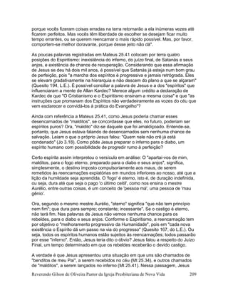 Reverendo Gilson de Oliveira Pastor da Igreja Presbiteriana de Nova Vida 209
porque vocês fizeram coisas erradas na terra retornarão a ela inúmeras vezes até
ficarem perfeitos. Mas vocês têm liberdade de escolher se desejam ficar muito
tempo errantes, ou se querem reencarnar o mais rápido possível. Mas, por favor,
comportem-se melhor doravante, porque desse jeito não dá".
As poucas palavras registradas em Mateus 25.41 colocam por terra quatro
posições do Espiritismo: inexistência do inferno, do juízo final, de Satanás e seus
anjos, e existência de chance de recuperação. Considerando que essa afirmação
de Jesus se deu há dois mil anos, é possível que Satanás já esteja num bom grau
de perfeição, pois "a marcha dos espíritos é progressiva e jamais retrógrada. Eles
se elevam gradativamente na hierarquia e não descem do plano a que se alçaram"
(Quesito 194, L.E.). É possível conciliar a palavra de Jesus e a dos "espíritos" que
influenciaram a mente de Allan Kardec? Merece algum crédito a declaração de
Kardec de que "O Cristianismo e o Espiritismo ensinam a mesma coisa" e que "as
instruções que promanam dos Espíritos não verdadeiramente as vozes do céu que
vem esclarecer e convidá-los à prática do Evangelho"?
Ainda com referência a Mateus 25.41, como Jesus poderia chamar esses
desencarnados de "malditos", se concordasse que eles, no futuro, poderiam ser
espíritos puros? Ora, "maldito" diz-se daquele que foi amaldiçoado. Entende-se,
portanto, que Jesus estava falando de desencarnados sem nenhuma chance de
salvação. Leiam o que o próprio Jesus falou: "Quem nele não crê já está
condenado" (Jo 3.18). Como pôde Jesus preparar o inferno para o diabo, um
espírito humano com possibilidade de progredir rumo à perfeição?
Certo espírita assim interpretou o versículo em análise: O "apartai-vos de mim,
malditos, para o fogo eterno, preparado para o diabo e seus anjos", significa,
simplesmente, o destino imposto compulsoriamente aos maus, de serem
remetidos às reencarnações expiatórias em mundos inferiores ao nosso, até que a
lição da humildade seja aprendida. O 'fogo' é eterno, isto é, de duração indefinida,
ou seja, dura até que seja o pago 'o último ceitil', como nos ensina o mestre
Aurélio, entre outras coisas, é um conceito de 'pessoa má', uma pessoa de 'mau
gênio'.
Ora, segundo o mesmo mestre Aurélio, "eterno" significa "que não tem princípio
nem fim"; que dura para sempre; constante; incessante". Se o castigo é eterno,
não terá fim. Nas palavras de Jesus não vemos nenhuma chance para os
rebeldes, para o diabo e seus anjos. Conforme o Espiritismo, a reencarnação tem
por objetivo o "melhoramento progressivo da Humanidade", pois em "cada nova
existência o Espírito dá um passo na via do progresso" (Quesito 167, do L.E.). Ou
seja, todos os espíritos humanos estão sujeitos às reencarnações; todos passarão
por esse "inferno". Então, Jesus teria dito o óbvio? Jesus falou a respeito do Juízo
Final, um tempo determinado em que os rebeldes receberão o devido castigo.
A verdade é que Jesus apresentou uma situação em que uns são chamados de
"benditos de meu Pai", a serem recebidos no céu (Mt 25.34), e outros chamados
de "malditos", a serem lançados no inferno (Mt 25.41). Nessa passagem, Jesus
 