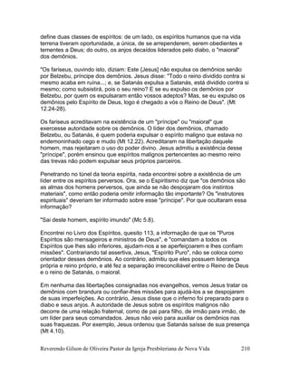 Reverendo Gilson de Oliveira Pastor da Igreja Presbiteriana de Nova Vida 210
define duas classes de espíritos: de um lado, os espíritos humanos que na vida
terrena tiveram oportunidade, a única, de se arrependerem, serem obedientes e
tementes a Deus; do outro, os anjos decaídos liderados pelo diabo, o "maioral"
dos demônios.
"Os fariseus, ouvindo isto, diziam: Este {Jesus] não expulsa os demônios senão
por Belzebu, príncipe dos demônios. Jesus disse: "Todo o reino dividido contra si
mesmo acaba em ruína...; e, se Satanás expulsa a Satanás, está dividido contra si
mesmo; como subsistirá, pois o seu reino? E se eu expulso os demônios por
Belzebu, por quem os expulsaram então vossos adeptos? Mas, se eu expulso os
demônios pelo Espírito de Deus, logo é chegado a vós o Reino de Deus". (Mt
12.24-28).
Os fariseus acreditavam na existência de um "príncipe" ou "maioral" que
exercesse autoridade sobre os demônios. O líder dos demônios, chamado
Belzebu, ou Satanás, é quem poderia expulsar o espírito maligno que estava no
endemoninhado cego e mudo (Mt 12.22). Acreditaram na libertação daquele
homem, mas rejeitaram o uso do poder divino. Jesus admitiu a existência desse
"príncipe", porém ensinou que espíritos malignos pertencentes ao mesmo reino
das trevas não podem expulsar seus próprios parceiros.
Penetrando no túnel da teoria espírita, nada encontrei sobre a existência de um
líder entre os espíritos perversos. Ora, se o Espiritismo diz que "os demônios são
as almas dos homens perversos, que ainda se não despojaram dos instintos
materiais", como então poderia omitir informação tão importante? Os "instrutores
espirituais" deveriam ter informado sobre esse "príncipe". Por que ocultaram essa
informação?
"Sai deste homem, espírito imundo" (Mc 5.8).
Encontrei no Livro dos Espíritos, quesito 113, a informação de que os "Puros
Espíritos são mensageiros e ministros de Deus", e "comandam a todos os
Espíritos que lhes são inferiores, ajudam-nos a se aperfeiçoarem e lhes confiam
missões". Contrariando tal assertiva, Jesus, "Espírito Puro", não se coloca como
orientador desses demônios. Ao contrário, admitiu que eles possuem liderança
própria e reino próprio, e até fez a separação irreconciliável entre o Reino de Deus
e o reino de Satanás, o maioral.
Em nenhuma das libertações consignadas nos evangelhos, vemos Jesus tratar os
demônios com brandura ou confiar-lhes missões para ajudá-los a se despojarem
de suas imperfeições. Ao contrário, Jesus disse que o inferno foi preparado para o
diabo e seus anjos. A autoridade de Jesus sobre os espíritos malignos não
decorre de uma relação fraternal, como de pai para filho, de irmão para irmão, de
um líder para seus comandados. Jesus não veio para auxiliar os demônios nas
suas fraquezas. Por exemplo, Jesus ordenou que Satanás saísse de sua presença
(Mt 4.10).
 