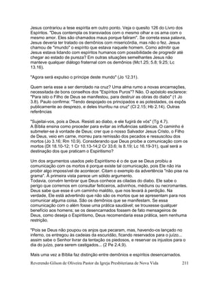 Reverendo Gilson de Oliveira Pastor da Igreja Presbiteriana de Nova Vida 211
Jesus contrariou a tese espírita em outro ponto. Veja o quesito 126 do Livro dos
Espíritos. "Deus contempla os transviados com o mesmo olhar e os ama com o
mesmo amor. Eles são chamados maus porque faliram". Se correta essa palavra,
Jesus deveria ter tratado os demônios com misericórdia, mas não o fez. Jesus
chamou de "imundo" o espírito que estava naquele homem. Como admitir que
Jesus estava lidando com espíritos humanos com possibilidade de progredir até
chegar ao estado de pureza? Em outras situações semelhantes Jesus não
manteve qualquer diálogo fraternal com os demônios (Mc1.25; 5.8; 9.25; Lc
13.16).
"Agora será expulso o príncipe deste mundo" (Jo 12.31).
Quem seria esse a ser derrotado na cruz? Uma alma rumo a novas encarnações,
necessitada de bons conselhos dos "Espíritos Puros"? Não. O apóstolo esclarece:
"Para isto o Filho de Deus se manifestou, para destruir as obras do diabo" (1 Jo
3.8). Paulo confirma: "Tendo despojado os principados e as potestades, os expôs
publicamente ao desprezo, e deles triunfou na cruz" (Cl 2.15; Hb 2.14). Outras
referências
"Sujeitai-vos, pois a Deus. Resisti ao diabo, e ele fugirá de vós" (Tg 4.7).
A Bíblia ensina como proceder para evitar as influências satânicas. O caminho é
submeter-se à vontade de Deus; crer que o nosso Salvador Jesus Cristo, o Filho
de Deus, veio em carne, morreu para remissão dos pecados e ressuscitou dos
mortos (Jo 3.16; Rm 10.9). Considerando que Deus proíbe a comunicação com os
mortos (Dt 18.10-12; 1 Cr 10.13-14;2 Cr 33.6; Is 8.19; Lc 16.19-31), qual será a
destinação dos que praticam o Espiritismo?
Um dos argumentos usados pelo Espiritismo é o de que se Deus proibiu a
comunicação com os mortos é porque existe tal comunicação, pois Ele não iria
proibir algo impossível de acontecer. Citam o exemplo da advertência "não pise na
grama". Á primeira vista parece um sólido argumento.
Todavia, convém lembrar que Deus conhece as ciladas do diabo. Ele sabe o
perigo que corremos em consultar feiticeiros, adivinhos, médiuns ou necromantes.
Deus sabe que esse é um caminho maldito, que nos levará à perdição. Na
verdade, Ele está advertindo que não são os mortos que se apresentam para nos
comunicar alguma coisa. São os demônios que se manifestam. Se essa
comunicação com o além fosse uma prática saudável; se trouxesse qualquer
benefício aos homens; se os desencarnados fossem de fato mensageiros de
Deus, como deseja o Espiritismo, Deus recomendaria essa prática, sem nenhuma
restrição.
"Pois se Deus não poupou os anjos que pecaram, mas, havendo-os lançado no
inferno, os entregou às cadeias da escuridão, ficando reservados para o juízo...
assim sabe o Senhor livrar da tentação os piedosos, e reservar os injustos para o
dia do juízo, para serem castigados... (2 Pe 2.4,9).
Mais uma vez a Bíblia faz distinção entre demônios e espíritos desencarnados.
 