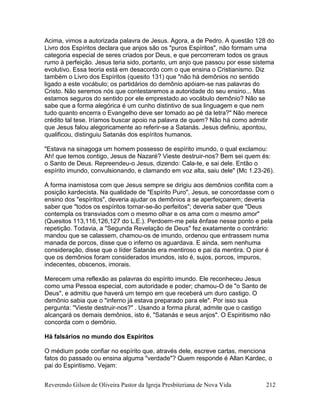 Reverendo Gilson de Oliveira Pastor da Igreja Presbiteriana de Nova Vida 212
Acima, vimos a autorizada palavra de Jesus. Agora, a de Pedro. A questão 128 do
Livro dos Espíritos declara que anjos são os "puros Espíritos", não formam uma
categoria especial de seres criados por Deus, e que percorreram todos os graus
rumo à perfeição. Jesus teria sido, portanto, um anjo que passou por esse sistema
evolutivo. Essa teoria está em desacordo com o que ensina o Cristianismo. Diz
também o Livro dos Espíritos (quesito 131) que "não há demônios no sentido
ligado a este vocábulo; os partidários do demônio apóiam-se nas palavras do
Cristo. Não seremos nós que contestaremos a autoridade do seu ensino... Mas
estamos seguros do sentido por ele emprestado ao vocábulo demônio? Não se
sabe que a forma alegórica é um cunho distintivo de sua linguagem e que nem
tudo quanto encerra o Evangelho deve ser tomado ao pé da letra?" Não merece
crédito tal tese. Iríamos buscar apoio na palavra de quem? Não há como admitir
que Jesus falou alegoricamente ao referir-se a Satanás. Jesus definiu, apontou,
qualificou, distinguiu Satanás dos espíritos humanos.
"Estava na sinagoga um homem possesso de espírito imundo, o qual exclamou:
Ah! que temos contigo, Jesus de Nazaré? Vieste destruir-nos? Bem sei quem és:
o Santo de Deus. Repreendeu-o Jesus, dizendo: Cala-te, e sai dele. Então o
espírito imundo, convulsionando, e clamando em voz alta, saiu dele" (Mc 1.23-26).
A forma inamistosa com que Jesus sempre se dirigiu aos demônios conflita com a
posição kardecista. Na qualidade de "Espírito Puro", Jesus, se concordasse com o
ensino dos "espíritos", deveria ajudar os demônios a se aperfeiçoarem; deveria
saber que "todos os espíritos tornar-se-ão perfeitos"; deveria saber que "Deus
contempla os transviados com o mesmo olhar e os ama com o mesmo amor"
(Quesitos 113,116,126,127 do L.E.). Perdoem-me pela ênfase nesse ponto e pela
repetição. Todavia, a "Segunda Revelação de Deus" fez exatamente o contrário:
mandou que se calassem, chamou-os de imundo, ordenou que entrassem numa
manada de porcos, disse que o inferno os aguardava. E ainda, sem nenhuma
consideração, disse que o líder Satanás era mentiroso e pai da mentira. O pior é
que os demônios foram considerados imundos, isto é, sujos, porcos, impuros,
indecentes, obscenos, imorais.
Merecem uma reflexão as palavras do espírito imundo. Ele reconheceu Jesus
como uma Pessoa especial, com autoridade e poder; chamou-O de "o Santo de
Deus", e admitiu que haverá um tempo em que receberá um duro castigo. O
demônio sabia que o "inferno já estava preparado para ele". Por isso sua
pergunta: "Vieste destruir-nos?" . Usando a forma plural, admite que o castigo
alcançará os demais demônios, isto é, "Satanás e seus anjos". O Espiritismo não
concorda com o demônio.
Há falsários no mundo dos Espíritos
O médium pode confiar no espírito que, através dele, escreve cartas, menciona
fatos do passado ou ensina alguma "verdade"? Quem responde é Allan Kardec, o
pai do Espiritismo. Vejam:
 