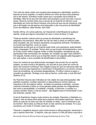 Reverendo Gilson de Oliveira Pastor da Igreja Presbiteriana de Nova Vida 213
"Um meio às vezes usado com sucesso para assegurar a identidade, quando o
Espírito se torna suspeito, é o fazê-lo afirmar em nome de Deus todo poderoso
que é ele mesmo. Acontece muitas vezes que o usurpador recua diante do
sacrilégio. Mas há os que não são assim escrupulosos e juram por tudo o que se
quiser. Deve-se concluir disso que a recusa de um Espírito em afirmar a sua
identidade em nome de Deus é sempre uma prova de que usa de impostura, mas
que a afirmação nos dá apenas uma presunção e não uma prova da identidade"
(Livro dos Médiuns, Allan Kardec, item 259).
Kardec afirma, em outras palavras, ser impossível a identificação de qualquer
espírito, ainda que alguns concordem em usar o nome de Deus. E mais:
"Pode-se também colocar entre as provas de identidade a semelhança de
caligrafia e de assinatura. Mas além de não ser dado a todos os médiuns obter
esse resultado, ele nem sempre representa uma garantia suficiente. Há falsários
no mundo dos Espíritos, como no nosso.
Certamente se dirá que se um Espírito pode imitar uma assinatura, pode também
imitar a linguagem. É verdade. Temos visto os que tomam afrontosamente o nome
do Cristo e para melhor enganar imitam o estilo evangélico, excedendo-se nas
expressões mais conhecidas: Em verdade, em verdade vos digo" (item 260/261).
Em seguida, Kardec ensina que os Espíritos devem ser julgados pela linguagem e
por suas ações, e que a questão da identificação é secundária.
Como ter certeza de que determinada mensagem não provém de um espírito
maligno, se esse mundo é de falsários, em que até os que juram em nome de
Deus não merecem confiança? Que religião é essa em que os instrutores além de
serem invisíveis são trapaceiros e mentirosos? O Espiritismo é um terreno minado,
cheio de armadilhas, de surpresas desagradáveis. O melhor mesmo é seguir o
conselho do salmista: "Entrega a tua vida ao Senhor, confia nele, e tudo Ele fará"
(Salmos 37.5).
Os "Espíritos Impuros são inclinados ao mal, objeto de suas preocupações; dão
pérfidos conselhos, insuflam discórdia e a desconfiança e tomam todas as
máscaras a fim de enganar melhor...arrastam as pessoas à perdição...animam
criaturas inclinadas a todos os vícios gerados pelas paixões vis e degradantes,
tais como a sensualidade, a crueldade, a traição, a hipocrisia, a cupidez e a
avareza sórdida; fazem o mal por prazer... são flagelos para a Humanidade" (Livro
dos Espíritos, quesito 102).
O pai do Espiritismo chegou muito próximo da verdade. Descobriu a falsidade e o
engano, mas se deixou levar pelos seus próprios informantes espirituais. Jesus foi
direto ao assunto ao dizer que não há verdade no diabo, "pois é mentiroso e pai
da mentira". Nem todos os médiuns ficam a meio caminho da verdade. Foi o que
aconteceu com Victor H. Ernest. Leiam seu relato:
"Quando o megafone retornou para minha terceira e última pergunta, reexaminei o
que o espírito havia dito. ´Ó espírito, crês que Jesus é o Filho de Deus e que Ele é
 