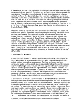 Reverendo Gilson de Oliveira Pastor da Igreja Presbiteriana de Nova Vida 214
o Salvador do mundo? Crês que Jesus morreu na Cruz e derramou o seu sangue
para a remissão do pecado?´ O médium, em profundo transe, foi arremessado de
sua cadeira. Foi cair bem no meio da sala de estar e gemia como se estivesse
sentindo profunda dor. Os sons turbulentos sugeriam espíritos num carnaval de
confusão. Nunca mais fui a outra sessão. Eu havia provado os espíritos e achado
que não eram de Deus. O que eu havia pensado ser um grande poder de Deus
havia explodido como uma bolha de sabão. A partir dessa ocasião, comecei a
buscar a Palavra de Deus para encontrar a verdade" (Eu Falei com Espíritos, p. 24
e 25, Victor H. Ernest, citado por Davi Nunes dos Santos, em O Espiritismo e a
Bíblia, S. Paulo, 1978).
O espírito acima foi provado, tal como ensina a Bíblia: "Amados, não creais em
todo espírito [pessoa impelida ou inspirada por algum espírito], mas provai se os
espíritos são de Deus, porque já muitos falsos profetas se têm levantado no
mundo. Nisto conhecereis o Espírito de Deus: todo espírito que confessa que
Jesus Cristo veio em carne é de Deus. E todo espírito que não confessa que
Jesus Cristo veio em carne não é de Deus, mas este é o espírito do anticristo, do
qual já ouvistes que há de vir, e eis que está já no mundo" (1 João 4.1-3). O
"espírito do anticristo" compara-se a Satanás, pois "se opõe e se levanta contra
tudo o que se chama Deus ou é objeto de culto, de sorte que se assentará, como
Deus, no templo de Deus, querendo parecer Deus. A vinda desse iníquo é
segundo a eficácia de Satanás, com todo poder, e sinais e prodígios de mentira"
(2 Ts 2.4,9).
A expulsão dos demônios
Extraímos dos quesitos 475 a 480 do Livro dos Espíritos a seguinte orientação
sobre a libertação de uma pessoa endemoninhada: "Havendo vontade firme, a
própria criatura poderá livrar-se dos maus Espíritos; um homem de bem
conseguirá ajudar a vítima, desde que invoque os bons Espíritos; as fórmulas de
exorcismo [libertação] não possuem influência alguma sobre os maus Espíritos;
"quando esses Espíritos vêem que alguém toma a coisa a sério, riem-se e se
obstinam [teimam em permanecer]. O quesito 478 assim diz: "O melhor meio de
libertar criaturas obsidiadas [possuídas por um espírito mau] é cansar-lhes a
paciência, não ligar importância às suas sugestões e mostrar-lhes que perdem
tempo. Então, ao verem que nada têm a fazer, afastam-se".
A benevolência com que o Espiritismo trata os demônios fortalece a minha
convicção de que os instrutores espirituais são os próprios. Em casa de enforcado
ninguém fala em forca. Cansar a paciência dos demônios? Não ligar importância?
Para os kardecistas Jesus é o máximo em perfeição e veio com a missão divina
de ensinar. Por isso, estou sempre usando Seu nome, ensinos e exemplos. Como
ocorreu em várias ocasiões, Jesus não procedeu dessa maneira, não esperou a
boa vontade dos "maus espíritos". Em nenhum momento Jesus tentou cansar a
paciência dos espíritos malignos. Contrariando o ensino kardecista, Jesus, além
de dar exemplo, nos ensinou como tratar os demônios e como expulsá-los (Mc
16.17). Os demônios são expulsos, e somente assim são expulsos, em nome de
 