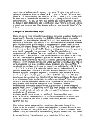 Reverendo Gilson de Oliveira Pastor da Igreja Presbiteriana de Nova Vida 215
Jesus, porque "debaixo do céu nenhum outro nome há, dado entre os homens,
pelo qual importa que sejamos salvos" (At 4.12); porque Ele está "acima de todo
principado, e autoridade, e poder, e domínio, e de todo nome que se nomeia, não
só neste século, mas também no vindouro" (Ef 1.21); porque "Deus o exaltou
soberanamente, e lhe deu um nome que é sobre todo o nome, para que ao nome
de Jesus se dobre todo joelho dos que estão nos céus, na terra e debaixo da terra,
e toda língua confesse que Cristo Jesus é o Senhor, para glória de Deus Pai" (Fp
2.9-11).
A origem de Satanás e seus anjos
Como foi dito no início, o Espiritismo ensina que demônios são almas dos homens
perversos. Em Gênesis, o primeiro livro da Bíblia, está escrito que a serpente
convenceu Eva a desobedecer a Deus (Gn 3.1-6); Deus se dirige a uma entidade
espiritual, que no futuro será vencida (v.15); a Bíblia diz que a serpente é Satanás,
pois "foi precipitado o grande dragão, a antiga serpente, que se chama diabo e
Satanás, que engana a todo o mundo" (Ap 12.9); Jesus identificou o diabo como
mentiroso e pai da mentira (Jo 8.44). Devemos então procurar entender quem era
esse espírito enganador que conversou com Eva. Um espírito humano,
desencarnado? Não, Adão e Eva foram os primeiros. Nenhum espírito havia
deixado seus corpos, porque a morte só veio depois da desobediência (Gn 3.19).
Era uma "alma simples e ignorante", perversa e rebelde, que aguardava o
momento de encarnar? Não. As almas, segundo o Espiritismo, foram criadas sem
maldade, porém simples e sem ciência. Então, quem se apresentou a Eva não era
uma alma desse tipo; o que Moisés escreveu foi apenas uma alegoria? Não. A
desobediência de Eva é confirmada em outros livros da Bíblia (Rm 5.12-21; 2 Co
11.3; 1 Tm 2.13-14; Ap 12.9). Ademais, Moisés, segundo o Espiritismo, foi a
primeira revelação da divindade, e veio com a missão de revelar Deus aos
hebreus e pagãos (Evangelho Segundo o Espiritismo, cap I, itens 6 e 9). Então,
quem era o espírito imundo que enganou Eva? Satanás é seu nome. Um dos
argumentos apresentados pelo Espiritismo trata da impossibilidade de Deus, justo
e bom, ter criado "seres predispostos ao mal por sua natureza". Esse raciocínio é
uma faca de dois gumes para o kardecismo. Seguindo essa mesma tese,
perguntamos como surgiram os espíritos maus, perversos, falsários,
mistificadores, mentirosos e enganadores, cuja existência é reconhecida pelo
próprio Allan Kardec? O Espiritismo explica que foram criados sem maldade, mas
com livre arbítrio. A tese é muito parecida com a doutrina da origem do pecado
ensinada pelo Cristianismo.
A diferença está, dentre outras, na identificação desses espíritos maus.
Para o Espiritismo, são desencarnados, isto é, espíritos que encarnaram várias
vezes, não passaram pela prova a que se submeteram, faliram na missão,
optaram pelo mal.
Com o vimos acima, esses espíritos maus foram chamados de demônios,
liderados por um "maioral". A diferença entre espíritos humanos, Satanás e seus
anjos foi estabelecida pelo próprio Jesus (Mt 25.41). Em nenhum momento Jesus
acenou com a possibilidade de novas encarnações para os demônios, para serem
 
