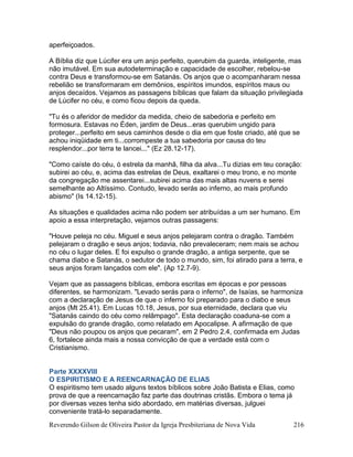 Reverendo Gilson de Oliveira Pastor da Igreja Presbiteriana de Nova Vida 216
aperfeiçoados.
A Bíblia diz que Lúcifer era um anjo perfeito, querubim da guarda, inteligente, mas
não imutável. Em sua autodeterminação e capacidade de escolher, rebelou-se
contra Deus e transformou-se em Satanás. Os anjos que o acompanharam nessa
rebelião se transformaram em demônios, espíritos imundos, espíritos maus ou
anjos decaídos. Vejamos as passagens bíblicas que falam da situação privilegiada
de Lúcifer no céu, e como ficou depois da queda.
"Tu és o aferidor de medidor da medida, cheio de sabedoria e perfeito em
formosura. Estavas no Éden, jardim de Deus...eras querubim ungido para
proteger...perfeito em seus caminhos desde o dia em que foste criado, até que se
achou iniqüidade em ti...corrompeste a tua sabedoria por causa do teu
resplendor...por terra te lancei..." (Ez 28.12-17).
"Como caíste do céu, ó estrela da manhã, filha da alva...Tu dizias em teu coração:
subirei ao céu, e, acima das estrelas de Deus, exaltarei o meu trono, e no monte
da congregação me assentarei...subirei acima das mais altas nuvens e serei
semelhante ao Altíssimo. Contudo, levado serás ao inferno, ao mais profundo
abismo" (Is 14.12-15).
As situações e qualidades acima não podem ser atribuídas a um ser humano. Em
apoio a essa interpretação, vejamos outras passagens:
"Houve peleja no céu. Miguel e seus anjos pelejaram contra o dragão. Também
pelejaram o dragão e seus anjos; todavia, não prevaleceram; nem mais se achou
no céu o lugar deles. E foi expulso o grande dragão, a antiga serpente, que se
chama diabo e Satanás, o sedutor de todo o mundo, sim, foi atirado para a terra, e
seus anjos foram lançados com ele". (Ap 12.7-9).
Vejam que as passagens bíblicas, embora escritas em épocas e por pessoas
diferentes, se harmonizam. "Levado serás para o inferno", de Isaías, se harmoniza
com a declaração de Jesus de que o inferno foi preparado para o diabo e seus
anjos (Mt 25.41). Em Lucas 10.18, Jesus, por sua eternidade, declara que viu
"Satanás caindo do céu como relâmpago". Esta declaração coaduna-se com a
expulsão do grande dragão, como relatado em Apocalipse. A afirmação de que
"Deus não poupou os anjos que pecaram", em 2 Pedro 2.4, confirmada em Judas
6, fortalece ainda mais a nossa convicção de que a verdade está com o
Cristianismo.
Parte XXXXVIII
O ESPIRITISMO E A REENCARNAÇÃO DE ELIAS
O espiritismo tem usado alguns textos bíblicos sobre João Batista e Elias, como
prova de que a reencarnação faz parte das doutrinas cristãs. Embora o tema já
por diversas vezes tenha sido abordado, em matérias diversas, julguei
conveniente tratá-lo separadamente.
 