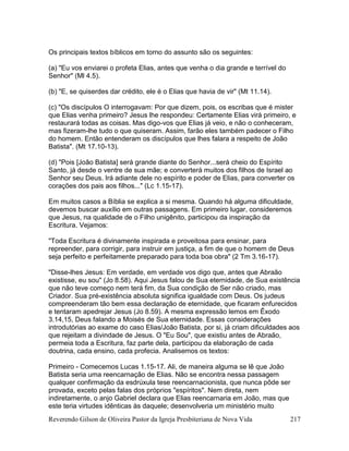 Reverendo Gilson de Oliveira Pastor da Igreja Presbiteriana de Nova Vida 217
Os principais textos bíblicos em torno do assunto são os seguintes:
(a) "Eu vos enviarei o profeta Elias, antes que venha o dia grande e terrível do
Senhor" (Ml 4.5).
(b) "E, se quiserdes dar crédito, ele é o Elias que havia de vir" (Mt 11.14).
(c) "Os discípulos O interrogavam: Por que dizem, pois, os escribas que é mister
que Elias venha primeiro? Jesus lhe respondeu: Certamente Elias virá primeiro, e
restaurará todas as coisas. Mas digo-vos que Elias já veio, e não o conheceram,
mas fizeram-lhe tudo o que quiseram. Assim, farão eles também padecer o Filho
do homem. Então entenderam os discípulos que lhes falara a respeito de João
Batista". (Mt 17.10-13).
(d) "Pois [João Batista] será grande diante do Senhor...será cheio do Espírito
Santo, já desde o ventre de sua mãe; e converterá muitos dos filhos de Israel ao
Senhor seu Deus. Irá adiante dele no espírito e poder de Elias, para converter os
corações dos pais aos filhos..." (Lc 1.15-17).
Em muitos casos a Bíblia se explica a si mesma. Quando há alguma dificuldade,
devemos buscar auxílio em outras passagens. Em primeiro lugar, consideremos
que Jesus, na qualidade de o Filho unigênito, participou da inspiração da
Escritura. Vejamos:
"Toda Escritura é divinamente inspirada e proveitosa para ensinar, para
repreender, para corrigir, para instruir em justiça, a fim de que o homem de Deus
seja perfeito e perfeitamente preparado para toda boa obra" (2 Tm 3.16-17).
"Disse-lhes Jesus: Em verdade, em verdade vos digo que, antes que Abraão
existisse, eu sou" (Jo 8.58). Aqui Jesus falou de Sua eternidade, de Sua existência
que não teve começo nem terá fim, da Sua condição de Ser não criado, mas
Criador. Sua pré-existência absoluta significa igualdade com Deus. Os judeus
compreenderam tão bem essa declaração de eternidade, que ficaram enfurecidos
e tentaram apedrejar Jesus (Jo 8.59). A mesma expressão lemos em Êxodo
3.14,15, Deus falando a Moisés de Sua eternidade. Essas considerações
introdutórias ao exame do caso Elias/João Batista, por si, já criam dificuldades aos
que rejeitam a divindade de Jesus. O "Eu Sou", que existiu antes de Abraão,
permeia toda a Escritura, faz parte dela, participou da elaboração de cada
doutrina, cada ensino, cada profecia. Analisemos os textos:
Primeiro - Comecemos Lucas 1.15-17. Ali, de maneira alguma se lê que João
Batista seria uma reencarnação de Elias. Não se encontra nessa passagem
qualquer confirmação da esdrúxula tese reencarnacionista, que nunca pôde ser
provada, exceto pelas falas dos próprios "espíritos". Nem direta, nem
indiretamente, o anjo Gabriel declara que Elias reencarnaria em João, mas que
este teria virtudes idênticas às daquele; desenvolveria um ministério muito
 