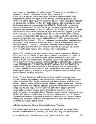 Reverendo Gilson de Oliveira Pastor da Igreja Presbiteriana de Nova Vida 219
respondeu com as palavras do profeta Isaías: "Eu sou a voz do que clama no
deserto. Endireitai o caminho do Senhor. Perguntaram-lhe.
Então por que batizas, se não és o Cristo, nem Elias, nem o profeta? João
respondeu: Eu batizo com água, mas no meio de vós está alguém que não
conheceis. Este é aquele que vem após mim, do qual eu não sou digno de desatar
as correias das sandálias" (Jo 1.21-27). João responde aos que procuram apoio
bíblico para a tese da reencarnação: EU NÃO SOU ELIAS. João era bastante
sincero e firme em suas declarações. Se ele realmente tivesse dúvidas ou não
soubesse, certamente responderia: EU NÃO SEI SE SOU ELIAS. Ora, um profeta
que anuncia a vinda de um Salvador até então desconhecido ("alguém que não
conheceis"); que teve a humildade de sair de cena no momento em que Jesus
iniciou seu ministério (Jo 3.30); que conhecia a missão que lhe fora confiada, a de
preparar os corações para receber as Boas Novas (Is 40.3), um profeta assim
cheio do Espírito Santo (Lc 1.15); um profeta que recebeu público reconhecimento
de Jesus ("Dentre os que de mulher têm nascido, não apareceu alguém maior do
que João Batista...") (Mt 11.11), um profeta assim só poderia responder com
absoluta convicção. Devemos crer nas suas palavras, ou seja, que ele não era
nem nunca foi Elias. Poderia parar por aqui, mas vou prosseguir.
Quinto - Por ocasião da transfiguração de Jesus, quando apareceram Moisés e
Elias (Mt 17.3) João Batista já havia morrido, pois fora decapitado por ordem de
Herodes (Mt 14.10). Ora, João era quem deveria aparecer ali, e não Elias,
segundo a tese reencarnacionista. Na questão 150 do Livro dos Espíritos lê-se
que a alma "tem um fluído que lhe é próprio, colhido na atmosfera de seu planeta,
e que REPRESENTA A APARÊNCIA DE SUA ÚLTIMA REENCARNAÇÃO" (o
realce é meu). Então, a última aparência daquela alma, que em determinado
momento recebeu um corpo humano e se chamou Elias, seria a de João Batista.
O que significa dizer que os próprios "espíritos" de Kardec fazem coro com João
Batista: ele não era Elias. Concordo.
Sexto - A teoria da reencarnação fundamenta-se no ciclo "morrer-renascer-
morrer", ou seja, sucessivas mortes e sucessivos renascimentos. No monumento
sobre o túmulo de Allan Kardec, no cemitério de Pére Lachaise, em Paris, está
escrito: "Nascer, morrer, renascer ainda é progredir sempre: esta é a lei". Para um
espírito retornar à vida corpórea é preciso que tenha desencarnado, isto é, que o
corpo haja descido ao pó, exceção somente admitida no caso da primeira
encarnação, no estado em que a alma é "simples e ignorante" - tudo isso
conforme a doutrina kardecista. Como Elias não morreu, mas foi trasladado ao céu
(2 Rs 2.11), não há como imaginar que ele tenha reencarnado em João Batista.
Seria um contra-senso. Alegar que a história da trasladação de Elias não merece
crédito, não convence, porquanto o kardecismo usa a Bíblia para justificar suas
doutrinas. Seria outro contra-senso.
A Bíblia, a palavra de Deus, é de inspiração divina. Vejamos:
Em primeiro lugar, Allan Kardec reconheceu que Jesus veio em missão divina
ensinar uma elevada moral; declarou que Jesus foi a "Segunda Revelação de
 