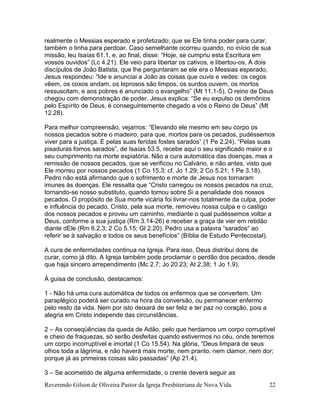 Reverendo Gilson de Oliveira Pastor da Igreja Presbiteriana de Nova Vida 22
realmente o Messias esperado e profetizado; que se Ele tinha poder para curar,
também o tinha para perdoar. Caso semelhante ocorreu quando, no início de sua
missão, leu Isaías 61.1, e, ao final, disse: “Hoje, se cumpriu esta Escritura em
vossos ouvidos” (Lc 4.21). Ele veio para libertar os cativos, e libertou-os. A dois
discípulos de João Batista, que lhe perguntaram se ele era o Messias esperado,
Jesus respondeu: “Ide e anunciai a João as coisas que ouvis e vedes: os cegos
vêem, os coxos andam, os leprosos são limpos, os surdos ouvem, os mortos
ressuscitam, e aos pobres é anunciado o evangelho” (Mt 11.1-5). O reino de Deus
chegou com demonstração de poder. Jesus explica: “Se eu expulso os demônios
pelo Espírito de Deus, é conseguintemente chegado a vós o Reino de Deus” (Mt
12.28).
Para melhor compreensão, vejamos: “Elevando ele mesmo em seu corpo os
nossos pecados sobre o madeiro, para que, mortos para os pecados, pudéssemos
viver para a justiça. E pelas suas feridas fostes sarados” (1 Pe 2.24). “Pelas suas
pisaduras fomos sarados”, de Isaías 53.5, recebe aqui o seu significado maior e o
seu cumprimento na morte expiatória. Não a cura automática das doenças, mas a
remissão de nossos pecados, que se verificou no Calvário, e não antes, visto que
Ele morreu por nossos pecados (1 Co 15.3; cf. Jo 1.29; 2 Co 5.21; 1 Pe 3.18).
Pedro não está afirmando que o sofrimento e morte de Jesus nos tornaram
imunes às doenças. Ele ressalta que “Cristo carregou os nossos pecados na cruz,
tornando-se nosso substituto, quando tomou sobre Si a penalidade dos nossos
pecados. O propósito de Sua morte vicária foi livrar-nos totalmente da culpa, poder
e influência do pecado. Cristo, pela sua morte, removeu nossa culpa e o castigo
dos nossos pecados e proveu um caminho, mediante o qual pudéssemos voltar a
Deus, conforme a sua justiça (Rm 3.14-26) e receber a graça de vier em retidão
diante dEle (Rm 6.2,3; 2 Co 5.15; Gl 2.20). Pedro usa a palavra “sarados” ao
referir´se à salvação e todos os seus benefícios” (Bíblia de Estudo Pentecostal).
A cura de enfermidades continua na Igreja. Para isso, Deus distribui dons de
curar, como já dito. A Igreja também pode proclamar o perdão dos pecados, desde
que haja sincero arrependimento (Mc 2.7; Jo 20.23; At 2.38; 1 Jo 1.9).
À guisa de conclusão, destacamos:
1 - Não há uma cura automática de todos os enfermos que se convertem. Um
paraplégico poderá ser curado na hora da conversão, ou permanecer enfermo
pelo resto da vida. Nem por isto deixará de ser feliz e ter paz no coração, pois a
alegria em Cristo independe das circunstâncias.
2 – As conseqüências da queda de Adão, pelo que herdamos um corpo corruptível
e cheio de fraquezas, só serão desfeitas quando estivermos no céu, onde teremos
um corpo incorruptível e imortal (1 Co 15.54). Na glória, “Deus limpará de seus
olhos toda a lágrima, e não haverá mais morte, nem pranto, nem clamor, nem dor;
porque já as primeiras coisas são passadas” (Ap 21.4).
3 – Se acometido de alguma enfermidade, o crente deverá seguir as
 