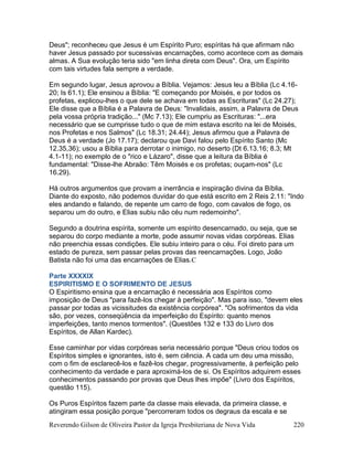 Reverendo Gilson de Oliveira Pastor da Igreja Presbiteriana de Nova Vida 220
Deus"; reconheceu que Jesus é um Espírito Puro; espíritas há que afirmam não
haver Jesus passado por sucessivas encarnações, como acontece com as demais
almas. A Sua evolução teria sido "em linha direta com Deus". Ora, um Espírito
com tais virtudes fala sempre a verdade.
Em segundo lugar, Jesus aprovou a Bíblia. Vejamos: Jesus leu a Bíblia (Lc 4.16-
20; Is 61.1); Ele ensinou a Bíblia: "E começando por Moisés, e por todos os
profetas, explicou-lhes o que dele se achava em todas as Escrituras" (Lc 24.27);
Ele disse que a Bíblia é a Palavra de Deus: "Invalidais, assim, a Palavra de Deus
pela vossa própria tradição..." (Mc 7.13); Ele cumpriu as Escrituras: "...era
necessário que se cumprisse tudo o que de mim estava escrito na lei de Moisés,
nos Profetas e nos Salmos" (Lc 18.31; 24.44); Jesus afirmou que a Palavra de
Deus é a verdade (Jo 17.17); declarou que Davi falou pelo Espírito Santo (Mc
12.35,36); usou a Bíblia para derrotar o inimigo, no deserto (Dt 6.13.16; 8.3; Mt
4.1-11); no exemplo de o "rico e Lázaro", disse que a leitura da Bíblia é
fundamental: "Disse-lhe Abraão: Têm Moisés e os profetas; ouçam-nos" (Lc
16.29).
Há outros argumentos que provam a inerrância e inspiração divina da Bíblia.
Diante do exposto, não podemos duvidar do que está escrito em 2 Reis 2.11: "Indo
eles andando e falando, de repente um carro de fogo, com cavalos de fogo, os
separou um do outro, e Elias subiu não céu num redemoinho".
Segundo a doutrina espírita, somente um espírito desencarnado, ou seja, que se
separou do corpo mediante a morte, pode assumir novas vidas corpóreas. Elias
não preenchia essas condições. Ele subiu inteiro para o céu. Foi direto para um
estado de pureza, sem passar pelas provas das reencarnações. Logo, João
Batista não foi uma das encarnações de Elias.C
Parte XXXXIX
ESPIRITISMO E O SOFRIMENTO DE JESUS
O Espiritismo ensina que a encarnação é necessária aos Espíritos como
imposição de Deus "para fazê-los chegar à perfeição". Mas para isso, "devem eles
passar por todas as vicissitudes da existência corpórea". "Os sofrimentos da vida
são, por vezes, conseqüência da imperfeição do Espírito: quanto menos
imperfeições, tanto menos tormentos". (Questões 132 e 133 do Livro dos
Espíritos, de Allan Kardec).
Esse caminhar por vidas corpóreas seria necessário porque "Deus criou todos os
Espíritos simples e ignorantes, isto é, sem ciência. A cada um deu uma missão,
com o fim de esclarecê-los e fazê-los chegar, progressivamente, à perfeição pelo
conhecimento da verdade e para aproximá-los de si. Os Espíritos adquirem esses
conhecimentos passando por provas que Deus lhes impõe" (Livro dos Espíritos,
questão 115).
Os Puros Espíritos fazem parte da classe mais elevada, da primeira classe, e
atingiram essa posição porque "percorreram todos os degraus da escala e se
 