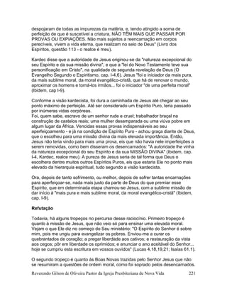 Reverendo Gilson de Oliveira Pastor da Igreja Presbiteriana de Nova Vida 221
despojaram de todas as impurezas da matéria, e, tendo atingido a soma de
perfeição de que é suscetível a criatura, NÃO TÊM MAIS QUE PASSAR POR
PROVAS OU EXPIAÇÕES. Não mais sujeitos a reencarnação em corpos
perecíveis, vivem a vida eterna, que realizam no seio de Deus" (Livro dos
Espíritos, questão 113 - o realce é meu).
Kardec disse que a autoridade de Jesus originou-se da "natureza excepcional do
seu Espírito e da sua missão divina", e que a "lei do Novo Testamento teve sua
personificação em Cristo", na qualidade de segunda revelação de Deus (O
Evangelho Segundo o Espiritismo, cap. I-4,6). Jesus "foi o iniciador da mais pura,
da mais sublime moral, da moral evangélico-cristã, que há de renovar o mundo,
aproximar os homens e torná-los irmãos... foi o iniciador "de uma perfeita moral"
(Ibidem, cap I-9).
Conforme a visão kardecista, foi dura a caminhada de Jesus até chegar ao seu
ponto máximo de perfeição. Até ser considerado um Espírito Puro, teria passado
por inúmeras vidas corpóreas.
Foi, quem sabe, escravo de um senhor rude e cruel; trabalhador braçal na
construção de castelos reais; uma mulher desamparada ou uma viúva pobre em
algum lugar da África. Vencidas essas provas indispensáveis ao seu
aperfeiçoamento - e já na condição de Espírito Puro - achou graça diante de Deus,
que o escolheu para uma missão divina da mais elevada importância. Então,
Jesus não teria vindo para mais uma prova, eis que não havia nele imperfeições a
serem removidas, como bem disseram os desencarnados: "A autoridade lhe vinha
da natureza excepcional do seu Espírito e da sua MISSÃO DIVINA" (Ibidem, cap.
I-4, Kardec, realce meu). A pureza de Jesus seria de tal forma que Deus o
escolhera dentre muitos outros Espíritos Puros, eis que estaria Ele no ponto mais
elevado da hierarquia espiritual, tudo segundo a visão kardecista.
Ora, depois de tanto sofrimento, ou melhor, depois de sofrer tantas encarnações
para aperfeiçoar-se, nada mais justo da parte de Deus do que premiar esse
Espírito, que em determinada etapa chamou-se Jesus, com a sublime missão de
dar início à "mais pura e mais sublime moral, da moral evangélico-cristã" (Ibidem,
cap. I-9).
Refutação
Todavia, há alguns tropeços no percurso desse raciocínio. Primeiro tropeço é
quanto à missão de Jesus, que não veio só para ensinar uma elevada moral.
Vejam o que Ele diz no começo do Seu ministério: "O Espírito do Senhor é sobre
mim, pois me ungiu para evangelizar os pobres. Enviou-me a curar os
quebrantados de coração; a pregar liberdade aos cativos; e restauração da vista
aos cegos; pôr em liberdade os oprimidos; e anunciar o ano aceitável do Senhor...
hoje se cumpriu esta escritura em vossos ouvidos" (Lucas 4.18,19,21; Isaías 61.1).
O segundo tropeço é quanto às Boas Novas trazidas pelo Senhor Jesus que não
se resumiram a questões de ordem moral, como foi soprado pelos desencarnados.
 
