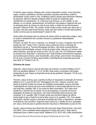 Reverendo Gilson de Oliveira Pastor da Igreja Presbiteriana de Nova Vida 222
O Senhor Jesus operou milagres sem conta; ressuscitou mortos, curou leprosos,
cegos, surdos e paralíticos; perdoou pecados; expulsou demônios; acalmou
tempestade; andou sobre o mar; multiplicou pães e peixes para alimentar milhares
de pessoas. Nenhum desses milagres pôde ou pode ser explicado pelo
cientificismo do kardecismo. "E, onde quer que entrava, ou em cidade, ou em
aldeias, ou no campo, apresentavam os enfermos nas praças e rogavam-lhe que
os deixasse tocar ao menos na orla da sua veste, e todos os que lhe tocavam
saravam" (Marcos 6.56). "Há, porém, ainda muitas outras coisas que Jesus fez; e,
se cada uma das quais fosse escrita, cuido que nem ainda o mundo todo poderia
conter os livros que se escrevessem" (João 21.25).
Outra pedra de tropeço são os ensinos de Jesus sobre os assuntos a seguir, para
os quais o kardecismo tem ouvidos moucos ou apresenta interpretações
equivocadas:
Primeiro, ao dizer "Eu sou o caminho, e a verdade e a vida, e ninguém vem ao Pai
senão por mim" (João 14.6), o Senhor Jesus coloca por terra a intenção do
Espiritismo de ser a "Terceira Revelação de Deus, não tendo a personificá-la
nenhuma individualidade, porque é fruto do ensino dado, não por um homem, sim
pelos Espíritos, que são as vozes do Céu" (E.S.E.,cap. I-6). O Cristianismo rejeita
os ensinos dos "Espíritos" e reconhece que "toda Escritura divinamente inspirada
é proveitosa para ensinar, para repreender, para corrigir, para instruir em justiça, a
fim de que o homem de Deus seja perfeito e perfeitamente preparado para toda
boa obra" (2 Timóteo 3.16-17).
O Ensino de Jesus
Segundo, Jesus ensinou que há dois tipos de homens: os salvos (Mateus 25.31-
34) e os perdidos (Mateus 7.13-14; 25.46). Este ensino nocauteia a afirmação
kardecista de que "todos os Espíritos tornar-se-ão perfeitos" (Quesito 116 do Livro
dos Espíritos).
Terceiro, Jesus ensinou que o perdão de Deus é necessário à salvação do homem
(Mateus 6.12; Lucas 23.34). Os "mensageiros do Céu", todavia, ensinam que
basta ao Espírito aceitar as provas de múltiplas encarnações, porque somente
"submetendo-se à prova de uma nova existência" a alma pode depurar-se (Livro
dos Espíritos, questão 166). E as vozes do além arrematam: "Em cada nova
existência o Espírito dá um passo na via do progresso. E quando se houver
despojado de todas as impurezas, não mais necessitará das provas da vida
corpórea" (L.E.,questão 168). E dizem ainda que somente depois da última
encarnação é que o Espírito se torna feliz e puro (L.E.,questão 170). Com essas
afirmações, Kardec anulou a natureza do perdão de Cristo, e desprezou, também,
a eficácia do Seu sacrifício. Segundo esse raciocínio, o ladrão da cruz, perdoado
por Jesus, teria ido para o paraíso levando impureza e infelicidade (Lucas 23.43).
Quarto, Jesus ensinou que retornará não mais para trazer Boas Novas, mas para
JULGAR. Como resultado desse julgamento muitos irão para o "fogo eterno,
preparado para o diabo e seus anjos" (Mateus 25.31,32,41,46). Estas declarações
 