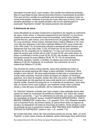 Reverendo Gilson de Oliveira Pastor da Igreja Presbiteriana de Nova Vida 224
desculpem-me pelo óbvio, quem recebe o Seu perdão fica realmente perdoado.
Mas em qual etapa da tese reencarnacionista entraria a necessidade de perdão?
Para que serviria o perdão se a perfeição será alcançada de qualquer modo via
novas encarnações, mediante as provas de novas vidas aqui na terra? Com seus
pecados perdoados ou não aquele paralítico não iria ser aperfeiçoado? A
expressão "Espiritismo Cristão" não estaria portanto mal colocada?
O Sofrimento de Jesus
Outra dificuldade de conciliar Cristianismo e Espiritismo diz respeito ao sofrimento
de Jesus. Como vimos, a "natureza excepcional do seu Espírito" e a sua divina
missão de ensinar uma elevada moral à humanidade, como definiu Kardec,
garantir-lhe-iam, pelo menos, uma vida terrena livre de qualquer sofrimento. Não
foi o que aconteceu. Ainda criança, Herodes tentou matá-lo (Mateus 2.13); viveu
uma vida sem descanso e sem bens materiais (Mateus 8.20); seus irmãos não
criam nEle (João 7.5); foi duramente criticado e perseguido pelos fariseus, que
desejavam tirar Sua vida (João 11.53); foi traído por um de seus apóstolos
(Mateus 26.16); angustiou-se no Getsêmani, "e o seu suor tornou-se grandes
gotas de sangue que corriam até ao chão" (Lucas 22.44); sem justa causa, foi
preso e condenado à morte (Lucas 22.54; 23.25); não recebeu o apoio de seus
discípulos quando foi preso (Mateus 26.56, 70, 72, 74); foi escarnecido,
humilhado, açoitado, cuspido, e recebeu na cabeça uma coroa de espinhos
(Mateus 27.26-30); finalmente, foi crucificado. Seu sofrimento na cruz é
indescritível (Mateus 27.32-56).
Ora, levando em conta a crença espírita, Jesus teria passado por todos os
estágios da escala espiritual até chegar à plena perfeição. Inicialmente "alma
simples e sem ciência", Ele teria experimentado muitas lutas e vicissitudes em
muitas vidas corpóreas, havendo subido de degrau em degrau na hierarquia
espiritual. Já no topo da escada, recebe não mais uma prova, mas uma MISSÃO.
Tal dissertação da vida espiritual de Jesus está acorde com a afirmação de um
espírita cristão. Quando lhe perguntei se, no entender do kardecismo, Jesus teria
sido um homem como outro qualquer, que mediante muitas vidas corpóreas
atingiu o mais alto grau de perfeição, ele me respondeu afirmativamente.
Os "espíritos" disseram a Kardec que "para chegar a essa perfeição devem eles
passar por todas as vicissitudes da existência corpórea"; que "todos são criados
simples e ignorantes..."; que "os sofrimentos da vida são, por vezes, conseqüência
da imperfeição do Espírito" porque "QUANTO MENOS IMPERFEIÇÕES, TANTO
MENOS TORMENTOS" (realce meu - L.E.,quesitos 132 e 133). Disseram também
que os Espíritos Puros, da primeira classe, já "percorreram todos os degraus da
escala e se despojaram de todas as impurezas da matéria. Tendo atingido a soma
de perfeição de que é suscetível a criatura, NÃO TÊM MAIS QUE PASSAR POR
PROVAS OU EXPIAÇÕES" (realce é meu - L.E., quesito 113).
Se correta essa tese, Jesus não mais precisaria passar por provas. Aliás, um certo
"Espírito", a quem Jesus chamou de Satanás, tentou interromper Seus sofrimentos
 