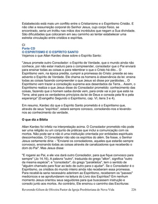 Reverendo Gilson de Oliveira Pastor da Igreja Presbiteriana de Nova Vida 226
Estabelecido está mais um conflito entre o Cristianismo e o Espiritismo Cristão. E
não citei a ressurreição corporal do Senhor Jesus, cujo corpo físico, se
encontrado, seria um troféu nas mãos dos incrédulos que negam a Sua divindade.
São dificuldades que colocaram em seu caminho ao tentar estabelecer uma
estreita vinculação entre cristãos e espíritas.
CI
Parte CD
O ESPIRITISMO E O ESPÍRITO SANTO
Vejamos o que Allan Kardec disse sobre o Espírito Santo:
"Jesus promete outro Consolador: o Espírito de Verdade, que o mundo ainda não
conhece, por não estar maduro para o compreender, consolador que o Pai enviará
para ensinar todas as coisas e para relembrar o que o Cristo há dito... O
Espiritismo vem, na época predita, cumprir a promessa do Cristo: preside ao seu
advento o Espírito de Verdade. Ele chama os homens à observância da lei: ensina
todas as coisas fazendo compreender o que Jesus só disse por parábolas... O
Espiritismo vem trazer a consolação suprema aos deserdados da Terra... Assim, o
Espiritismo realiza o que Jesus disse do Consolador prometido: conhecimento das
coisas, fazendo que o homem saiba donde vem, para onde vai e por que está na
Terra; atrai para os verdadeiros princípios da lei de Deus e consola pela fé e pela
esperança" (Evangelho Segundo o Espiritismo, cap. VI, itens 3 e 4).
Em resumo, Kardec diz que o Espírito Santo prometido é o Espiritismo que,
através de seus "espíritos", estará sempre conosco, consolando-nos e levando-
nos ao conhecimento da verdade.
O que diz a Bíblia
Allan Kardec foi infeliz na interpretação acima. O Consolador prometido não pode
ser uma religião ou um conjunto de práticas que inclui a comunicação com os
mortos. Não pode ser e não é uma instituição orientada por entidades espirituais
desconhecidas. O Consolador não são os espíritos do além. Se fosse, o Senhor
Jesus certamente diria: - "Enviarei os consoladores, aqueles que estarão sempre
convosco, ensinando todas as coisas através de canalizadores que receberão o
dom do Pai". Mas Jesus disse:
"E rogarei ao Pai, e ele vos dará outro Consolador, para que fique convosco para
sempre" (Jo 14.16). A palavra "outro", traduzida do grego "allon", significa "outro
da mesma espécie"; e "consolador", do grego "parakletos", tem o sentido de
"alguém chamado para ficar ao lado de outro para o ajudar". Se o Consolador é o
Espiritismo, os cristãos do mundo inteiro ainda não receberam essa promessa.
Para recebê-la seria necessário aderirem ao Espiritismo, receberem os "passes"
mediúnicos e se aprofundarem na leitura do Livro dos Espíritos? Em nenhum
momento Jesus orientou seus seguidores para que buscassem instrução e
consolo junto aos mortos. Ao contrário, Ele ensinou o caminho das Escrituras:
 