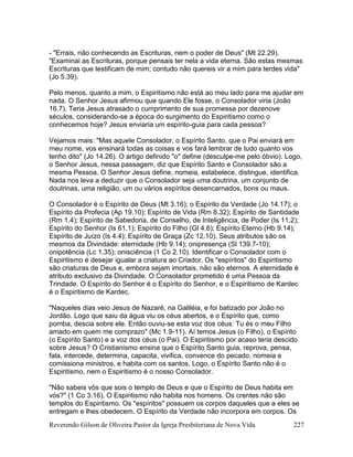 Reverendo Gilson de Oliveira Pastor da Igreja Presbiteriana de Nova Vida 227
- "Errais, não conhecendo as Escrituras, nem o poder de Deus" (Mt 22.29).
"Examinai as Escrituras, porque pensais ter nela a vida eterna. São estas mesmas
Escrituras que testificam de mim; contudo não quereis vir a mim para terdes vida"
(Jo 5.39).
Pelo menos, quanto a mim, o Espiritismo não está ao meu lado para me ajudar em
nada. O Senhor Jesus afirmou que quando Ele fosse, o Consolador viria (João
16.7). Teria Jesus atrasado o cumprimento de sua promessa por dezenove
séculos, considerando-se a época do surgimento do Espiritismo como o
conhecemos hoje? Jesus enviaria um espírito-guia para cada pessoa?
Vejamos mais: "Mas aquele Consolador, o Espírito Santo, que o Pai enviará em
meu nome, vos ensinará todas as coisas e vos fará lembrar de tudo quanto vos
tenho dito" (Jo 14.26). O artigo definido "o" define (desculpe-me pelo óbvio). Logo,
o Senhor Jesus, nessa passagem, diz que Espírito Santo e Consolador são a
mesma Pessoa. O Senhor Jesus define, nomeia, estabelece, distingue, identifica.
Nada nos leva a deduzir que o Consolador seja uma doutrina, um conjunto de
doutrinas, uma religião, um ou vários espíritos desencarnados, bons ou maus.
O Consolador é o Espírito de Deus (Mt 3.16); o Espírito da Verdade (Jo 14.17); o
Espírito da Profecia (Ap 19.10); Espírito de Vida (Rm 8.32); Espírito de Santidade
(Rm 1.4); Espírito de Sabedoria, de Conselho, de Inteligência, de Poder (Is 11.2);
Espírito do Senhor (Is 61.1); Espírito do Filho (Gl 4.6); Espírito Eterno (Hb 9.14);
Espírito de Juízo (Is 4.4); Espírito de Graça (Zc 12.10). Seus atributos são os
mesmos da Divindade: eternidade (Hb 9.14); onipresença (Sl 139.7-10);
onipotência (Lc 1.35); onisciência (1 Co 2.10). Identificar o Consolador com o
Espiritismo é desejar igualar a criatura ao Criador. Os "espíritos" do Espiritismo
são criaturas de Deus e, embora sejam imortais, não são eternos. A eternidade é
atributo exclusivo da Divindade. O Consolador prometido é uma Pessoa da
Trindade. O Espírito do Senhor é o Espírito do Senhor, e o Espiritismo de Kardec
é o Espiritismo de Kardec.
"Naqueles dias veio Jesus de Nazaré, na Galiléia, e foi batizado por João no
Jordão. Logo que saiu da água viu os céus abertos, e o Espírito que, como
pomba, descia sobre ele. Então ouviu-se esta voz dos céus: Tu és o meu Filho
amado em quem me comprazo" (Mc 1.9-11). Aí temos Jesus (o Filho), o Espírito
(o Espírito Santo) e a voz dos céus (o Pai). O Espiritismo por acaso teria descido
sobre Jesus? O Cristianismo ensina que o Espírito Santo guia, reprova, pensa,
fala, intercede, determina, capacita, vivifica, convence do pecado, nomeia e
comissiona ministros, e habita com os santos. Logo, o Espírito Santo não é o
Espiritismo, nem o Espiritismo é o nosso Consolador.
"Não sabeis vós que sois o templo de Deus e que o Espírito de Deus habita em
vós?" (1 Co 3.16). O Espiritismo não habita nos homens. Os crentes não são
templos do Espiritismo. Os "espíritos" possuem os corpos daqueles que a eles se
entregam e lhes obedecem. O Espírito da Verdade não incorpora em corpos. Os
 
