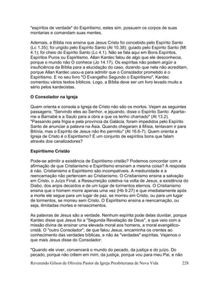 Reverendo Gilson de Oliveira Pastor da Igreja Presbiteriana de Nova Vida 228
"espíritos de verdade" do Espiritismo, estes sim, possuem os corpos de suas
montarias e comandam suas mentes.
Ademais, a Bíblia nos ensina que Jesus Cristo foi concebido pelo Espírito Santo
(Lc 1.35); foi ungido pelo Espírito Santo (At 10.38); guiado pelo Espírito Santo (Mt
4.1); foi cheio do Espírito Santo (Lc 4.1). Não se fala aqui em Bons Espíritos,
Espíritos Puros ou Espiritismo. Allan Kardec falou de algo que ele desconhecia,
porque o mundo não O conhece (Jo 14.17). Os espíritas não podem argüir a
insuficiência da Bíblia para a elucidação do caso, dizendo que nela não acreditam,
porque Allan Kardec usou-a para admitir que o Consolador prometido é o
Espiritismo. E no seu livro "O Evangelho Segundo o Espiritismo", Kardec
comentou vários textos bíblicos. Logo, a Bíblia deve ser um livro levado muito a
sério pelos kardecistas.
O Consolador na Igreja
Quem orienta e consola a Igreja de Cristo não são os mortos. Vejam as seguintes
passagens: "Servindo eles ao Senhor, e jejuando, disse o Espírito Santo: Apartai-
me a Barnabé e a Saulo para a obra a que os tenho chamado" (At 13.2).
"Passando pela frigia e pela província da Galácia, foram impedidos pelo Espírito
Santo de anunciar a palavra na Ásia. Quando chegaram à Mísia, tentavam ir para
Bitínia, mas o Espírito de Jesus não lho permitiu" (At 16.6-7). Quem orienta a
Igreja de Cristo é o Espiritismo? É um conjunto de espíritos bons que falam
através dos canalizadores?
Espiritismo Cristão
Pode-se admitir a existência de Espiritismo cristão? Podemos concordar com a
afirmação de que Cristianismo e Espiritismo ensinam a mesma coisa? A resposta
é não. Cristianismo e Espiritismo são incompatíveis. A mediunidade e a
reencarnação não pertencem ao Cristianismo. O Cristianismo ensina a salvação
em Cristo, o Juízo Final, a Ressurreição coletiva na volta de Jesus, a existência do
Diabo, dos anjos decaídos e de um lugar de tormentos eternos. O Cristianismo
ensina que o homem morre apenas uma vez (Hb 9.27) e que imediatamente após
a morte ele segue para um lugar de paz, se morreu em Cristo, ou para um lugar
de tormentos, se morreu sem Cristo. O Espiritismo ensina a reencarnação, ou
seja, ilimitadas mortes e renascimentos.
As palavras de Jesus são a verdade. Nenhum espírita pode delas duvidar, porque
Kardec disse que Jesus foi a "Segunda Revelação de Deus", e que veio com a
missão divina de ensinar uma elevada moral aos homens, a moral evangélico-
cristã. O "outro Consolador", de que falou Jesus, encaminha os crentes ao
conhecimento das verdades bíblicas, e não às "verdades" espíritas. Vejamos o
que mais Jesus disse do Consolador:
"Quando ele viver, convencerá o mundo do pecado, da justiça e do juízo. Do
pecado, porque não crêem em mim; da justiça, porque vou para meu Pai, e não
 