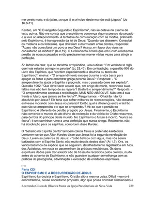 Reverendo Gilson de Oliveira Pastor da Igreja Presbiteriana de Nova Vida 229
me vereis mais; e do juízo, porque já o príncipe deste mundo está julgado" (Jo
16.8-11).
Kardec, em "O Evangelho Segundo o Espiritismo", não se deteve no exame do
texto acima. Não me consta que o espiritismo convença alguma pessoa do pecado
e a leve ao arrependimento. A tentativa de comunicação com os mortos, praticada
pelo Espiritismo, é transgressão da lei de Deus: "Quando vos disserem: Consultai
os médiuns e os feiticeiros, que chilreiam e murmuram entre dentes, respondei:
"Acaso não consultará um povo a seu Deus? Acaso, em favor dos vivos se
consultarão os mortos?" (Is 8.19). O Cristianismo ensina que em Cristo recebemos
perdão de nossos pecados e não precisaremos morrer várias vezes para atingir a
perfeição.
Ao ladrão na cruz, que se mostrou arrependido, Jesus disse: "Em verdade te digo
que hoje estarás comigo no paraíso" (Lc 23.43). Em contradição, a questão 999 do
Livro dos Espíritos, que "contém especialmente a doutrina ou teoria do
Espiritismo", ensina: - "O arrependimento sincero durante a vida basta para
apagar as faltas e para encontrar graça perante Deus?" Resposta: - "O
arrependimento ajuda o Espírito a progredir, mas o passado deve ser expiado".
Questão 1002: "Que deve fazer aquele que, em artigo de morte, reconhece suas
faltas mas não tem tempo de as reparar? Bastará o arrependimento?" Resposta: -
"O arrependimento apressa a reabilitação, MAS NÃO ABSOLVE. Não tem à sua
frente o futuro, que jamais se lhe fecha?". Perguntamos: - O ladrão não foi
absolvido por Jesus? Ele teria que sofrer milhares de reencarnações, não obstante
estivesse morando com Jesus no paraíso? Então qual a diferença entre o ladrão
que não se arrependeu e o que se arrependeu? Vê-se que o perdão do
Espiritismo é diferente do perdão pregado por Jesus. Finalmente, o Espiritismo
não convence o mundo do ato divino da redenção e da vitória do Cristo ressurreto,
para derrota do príncipe deste mundo. No Espiritismo o futuro é incerto, "nunca se
fecha"; é um caminhar rumo a uma perfeição que nunca chega. Realmente, não
há absolvição para os espíritas, como bem disse Kardec.
O "batismo no Espírito Santo" também coloca freios à pretensão kardecista.
Lembrem-se de que Allan Kardec disse que Jesus foi a segunda revelação de
Deus. Leiam as palavras de Jesus: - "João batizou com água, mas vós sereis
batizados com o Espírito Santo, não muito depois destes dias" (At 1.5). Ora, os
vários batismos da espécie que se seguiram, detalhadamente registrados em Atos
dos Apóstolos, em nada se assemelham às práticas mediúnicas. Os dons
espirituais dados pelo Consolador são de há muito recebidos pelos crentes, muito
antes do advento do Espiritismo, e não guardam qualquer semelhança com as
práticas de psicografia, adivinhação e evocação de entidades espirituais.
CII
Parte CDI
O ESPIRITISMO E A RESSURREIÇÃO DE JESUS
Espiritismo kardecista e Espiritismo Cristão são a mesma coisa. Difícil mesmo é
encontrarmos, nesse sincretismo proposto, algo que possa conciliar Cristianismo e
 
