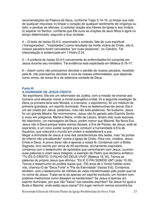 Reverendo Gilson de Oliveira Pastor da Igreja Presbiteriana de Nova Vida 23
recomendações da Palavra de Deus, conforme Tiago 5.14-16: a) limpar sua vida
de qualquer impureza; b) limpar o coração de qualquer sentimento de vingança ou
ódio, e perdoar as ofensas; c) solicitar oração aos líderes da Igreja e aos irmãos;
d) esperar no Senhor, confiante que Ele ouve as orações de seus filhos e agirá no
tempo determinado, segundo a Sua vontade.
4 – O texto de Isaías 53.4-5, examinado o contexto, fala de cura espiritual
(“transgressões”, “iniqüidades”) como resultado da morte vicária de Cristo, isto é,
nossos pecados foram cancelados “por suas pisaduras”, no Calvário. Tal
interpretação é evidenciada em 1 Pedro 2.24.
5 – A profecia de Isaías 53.4-5 concernente às enfermidades foi cumprida em
Jesus durante seu ministério. Tal evidência está explicitada em Mateus 8.16-17.
6 – Assim como não precisamos decretar o perdão de nossos pecados, recebido
pela fé, não precisamos decretar a cura de nossas enfermidades, que depende,
como vimos, de nossa fé e da soberana vontade de Deus.
Parte III
A DIVINDADE DE JESUS CRISTO
No espiritismo, Ele era um reformador da Judéia, com a missão de ensinar aos
homens uma elevada moral, a moral evangélico-cristã; foi a segunda revelação de
Deus (a primeira teria sido Moisés, e a terceira, o espiritismo); foi um médium de
primeira grandeza, um espírito iluminado. Para os testemunhas-de-Jeová, Ele é
um ser criado por Jeová, poderoso, mas não todo-poderoso. No budismo, Jesus
foi um grande Mestre. No mormonismo, Jesus não foi gerado pelo Espírito Santo,
e viveu em poligamia: Marta e Maria, irmãs de Lázaro, teriam sido suas esposas.
No islamismo, um mensageiro de Deus, porém menor que Maomé. Na Nova Era,
Jesus não é Deus porque todos somos deuses; a Era de Peixes, de Jesus, está se
expirando, e um novo avatar surgirá para conduzir a humanidade à Era de
Aquários, que colocará o mundo em ordem e estabelecerá a paz.
Negar a divindade de Jesus é uma das características das seitas, mas "as portas
do inferno não prevalecerão" contra a Igreja de Cristo. Para nós, cristãos, Jesus
Cristo é Deus. A prova disso não é apenas a nossa fé. Contamos com a Bíblia
Sagrada, livro escrito por cerca de 40 escritores, divinamente inspirados;
contamos com o testemunho de apóstolos que caminharam com Jesus, ouviram
suas palavras e viram seus milagres, a exemplo de Pedro que declarou enfático:
"TU ÉS O CRISTO, O FILHO DO DEUS VIVO" (Mateus 16.16). Temos as
palavras do próprio Jesus que afirmou: "EU E O PAI SOMOS UM" (João 10.30).
Temos o testemunho do profeta Isaías que, 700 anos de o Verbo habitar entre
nós, chamou-O de "Deus Forte" e "Pai da Eternidade" (Isaías 9.6). Contamos,
também, com o testemunho de milhões de vidas transformadas pelo poder que há
no nome de Jesus. Tratar-se-ia de apenas um espírito evoluído, um homem com
poderes mediúnicos como desejam os kardecistas? Se Jesus é apenas um
espírito iluminado, por que não "baixa" nas sessões espíritas? Se Jesus foi igual a
Buda e Maomé, onde estão seus ossos? Em lugar nenhum iremos encontrá-los
 