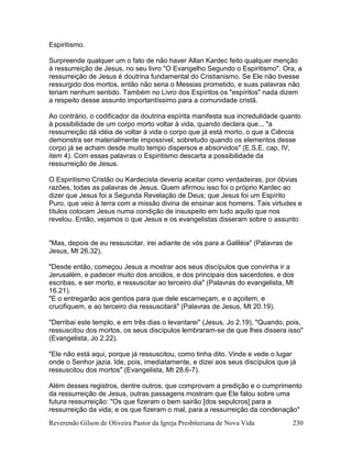 Reverendo Gilson de Oliveira Pastor da Igreja Presbiteriana de Nova Vida 230
Espiritismo.
Surpreende qualquer um o fato de não haver Allan Kardec feito qualquer menção
à ressurreição de Jesus, no seu livro "O Evangelho Segundo o Espiritismo". Ora, a
ressurreição de Jesus é doutrina fundamental do Cristianismo. Se Ele não tivesse
ressurgido dos mortos, então não seria o Messias prometido, e suas palavras não
teriam nenhum sentido. Também no Livro dos Espíritos os "espíritos" nada dizem
a respeito desse assunto importantíssimo para a comunidade cristã.
Ao contrário, o codificador da doutrina espírita manifesta sua incredulidade quanto
à possibilidade de um corpo morto voltar à vida, quando declara que... "a
ressurreição dá idéia de voltar à vida o corpo que já está morto, o que a Ciência
demonstra ser materialmente impossível, sobretudo quando os elementos desse
corpo já se acham desde muito tempo dispersos e absorvidos" (E.S.E. cap. IV,
item 4). Com essas palavras o Espiritismo descarta a possibilidade da
ressurreição de Jesus.
O Espiritismo Cristão ou Kardecista deveria aceitar como verdadeiras, por óbvias
razões, todas as palavras de Jesus. Quem afirmou isso foi o próprio Kardec ao
dizer que Jesus foi a Segunda Revelação de Deus; que Jesus foi um Espírito
Puro, que veio à terra com a missão divina de ensinar aos homens. Tais virtudes e
títulos colocam Jesus numa condição de insuspeito em tudo aquilo que nos
revelou. Então, vejamos o que Jesus e os evangelistas disseram sobre o assunto:
"Mas, depois de eu ressuscitar, irei adiante de vós para a Galiléia" (Palavras de
Jesus, Mt 26.32).
"Desde então, começou Jesus a mostrar aos seus discípulos que convinha ir a
Jerusalém, e padecer muito dos anciãos, e dos principais dos sacerdotes, e dos
escribas, e ser morto, e ressuscitar ao terceiro dia" (Palavras do evangelista, Mt
16.21).
"E o entregarão aos gentios para que dele escarneçam, e o açoitem, e
crucifiquem, e ao terceiro dia ressuscitará" (Palavras de Jesus, Mt 20.19).
"Derribai este templo, e em três dias o levantarei" (Jesus, Jo 2.19). "Quando, pois,
ressuscitou dos mortos, os seus discípulos lembraram-se de que lhes dissera isso"
(Evangelista, Jo 2.22).
"Ele não está aqui, porque já ressuscitou, como tinha dito. Vinde e vede o lugar
onde o Senhor jazia. Ide, pois, imediatamente, e dizei aos seus discípulos que já
ressuscitou dos mortos" (Evangelista, Mt 28.6-7).
Além desses registros, dentre outros, que comprovam a predição e o cumprimento
da ressurreição de Jesus, outras passagens mostram que Ele falou sobre uma
futura ressurreição: "Os que fizeram o bem sairão [dos sepulcros] para a
ressurreição da vida; e os que fizeram o mal, para a ressurreição da condenação"
 