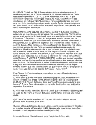 Reverendo Gilson de Oliveira Pastor da Igreja Presbiteriana de Nova Vida 231
(Jo 5.28-29; 6.39-40, 44,54). A Ressurreição coletiva ensinada por Jesus é
detalhada por Paulo em 1 Tessalonicenses 4.16: "Os que morreram em Cristo
ressuscitarão primeiro"(v.1Co 15.23); e em Apocalipse 20.4-5, 12-13, que
corroboram o ensino da ressurreição coletiva, no Juízo. Tais afirmações são
sintetizadas em Hebreus 9.27: "E, como aos homens está ordenado morrerem
uma vez, vindo, depois disso, o juízo, assim também Cristo, oferecendo-se uma
vez, para tirar os pecados de muitos, aparecerá segunda vez, sem pecado, aos
que o esperam para a salvação".
No livro O Evangelho Segundo o Espiritismo, capítulo VI-5, Kardec registrou a
palavra de um "espírito", que diz ser Jesus, nos seguintes termos: "Venho, como
outrora aos transviados filhos de Israel, trazer-vos a verdade e dissipar as trevas.
Escutai-me. O Espiritismo, como o fez antigamente a minha palavra, tem de
lembrar aos incrédulos que acima deles reina a imutável verdade: o Deus bom, o
Deus grande, que faz germinem as plantas e se levantem as ondas. Revelei a
doutrina divinal... Mas, ingratos, os homens afastaram-se do caminho reto e largo
que conduz ao reino de meu Pai e enveredaram pelas ásperas sendas da
impiedade. Meu Pai não quer aniquilar a raça humana; quer que, ajudando-vos
uns aos outros, mortos e vivos, isto é, mortos segundo a carne, porquanto não
existe a morte, vos socorrais mutuamente, e que se faça ouvir não mais a voz dos
profetas e dos apóstolos, mas a dos que já não vivem na Terra, a clamar: Orai e
crede! Pois que A MORTE É A RESSURREIÇÃO, sendo a vida a prova buscada e
durante a qual as virtudes que houverdes cultivado crescerão e se desenvolverão
como o cedro... Espíritas! Amai-vos, este o primeiro ensinamento; instruí-vos, este
o segundo. No Cristianismo encontram-se todas as verdades; são de origem
humana os erros que nele se enraizaram. Eis que do além-túmulo, que julgáveis o
nada, vozes vos clamam: (O Espírito de Verdade - Paris, 1860)".
Esse "Jesus" do Espiritismo trouxe uma palavra um tanto diferente do Jesus
bíblico. Vejamos:
a) Jesus disse que viria com todos os santos anjos para julgar. Os condenados
seriam enviados para o fogo eterno, preparado para o diabo e seus anjos (Mt
25.31,32,41). O "Jesus" de Kardec disse que "meu Pai não quer aniquilar a raça
humana". É claro. Deus não deseja a condenação de ninguém, mas fará justiça
segundo a Sua palavra.
b) Jesus nos ensinou na história do rico e Lázaro que os mortos não podem ajudar
os vivos (Lc 19.19-31). O "Jesus" de Kardec exorta mortos e vivos a uma mútua
ajuda.
c) O "Jesus" de Kardec conclama a todos para não mais ouvirem a voz dos
profetas e dos apóstolos, e sim a voz.
O Jesus bíblico, pela história de rico e Lázaro, ensina que devemos ouvir Moisés e
os profetas, ou seja, a Palavra (Lc 16.29). Já ressurreto, recomendou que o Seu
evangelho fosse pregado em todo o mundo (Mt 24.14).
 
