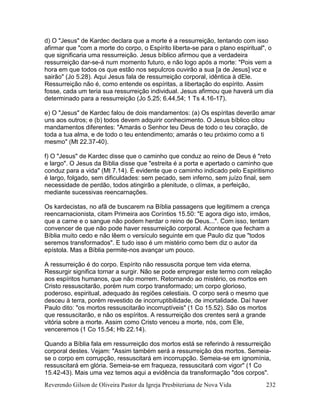 Reverendo Gilson de Oliveira Pastor da Igreja Presbiteriana de Nova Vida 232
d) O "Jesus" de Kardec declara que a morte é a ressurreição, tentando com isso
afirmar que "com a morte do corpo, o Espírito liberta-se para o plano espiritual", o
que significaria uma ressurreição. Jesus bíblico afirmou que a verdadeira
ressurreição dar-se-á num momento futuro, e não logo após a morte: "Pois vem a
hora em que todos os que estão nos sepulcros ouvirão a sua [a de Jesus] voz e
sairão" (Jo 5.28). Aqui Jesus fala de ressurreição corporal, idêntica à dEle.
Ressurreição não é, como entende os espíritas, a libertação do espírito. Assim
fosse, cada um teria sua ressurreição individual. Jesus afirmou que haverá um dia
determinado para a ressurreição (Jo 5.25; 6.44,54; 1 Ts 4.16-17).
e) O "Jesus" de Kardec falou de dois mandamentos: (a) Os espíritas deverão amar
uns aos outros; e (b) todos devem adquirir conhecimento. O Jesus bíblico citou
mandamentos diferentes: "Amarás o Senhor teu Deus de todo o teu coração, de
toda a tua alma, e de todo o teu entendimento; amarás o teu próximo como a ti
mesmo" (Mt 22.37-40).
f) O "Jesus" de Kardec disse que o caminho que conduz ao reino de Deus é "reto
e largo". O Jesus da Bíblia disse que "estreita é a porta e apertado o caminho que
conduz para a vida" (Mt 7.14). É evidente que o caminho indicado pelo Espiritismo
é largo, folgado, sem dificuldades: sem pecado, sem inferno, sem juízo final, sem
necessidade de perdão, todos atingirão a plenitude, o clímax, a perfeição,
mediante sucessivas reencarnações.
Os kardecistas, no afã de buscarem na Bíblia passagens que legitimem a crença
reencarnacionista, citam Primeira aos Coríntios 15.50: "E agora digo isto, irmãos,
que a carne e o sangue não podem herdar o reino de Deus...". Com isso, tentam
convencer de que não pode haver ressurreição corporal. Acontece que fecham a
Bíblia muito cedo e não lêem o versículo seguinte em que Paulo diz que "todos
seremos transformados". E tudo isso é um mistério como bem diz o autor da
epístola. Mas a Bíblia permite-nos avançar um pouco.
A ressurreição é do corpo. Espírito não ressuscita porque tem vida eterna.
Ressurgir significa tornar a surgir. Não se pode empregar este termo com relação
aos espíritos humanos, que não morrem. Retornando ao mistério, os mortos em
Cristo ressuscitarão, porém num corpo transformado; um corpo glorioso,
poderoso, espiritual, adequado às regiões celestiais. O corpo será o mesmo que
desceu à terra, porém revestido de incorruptibilidade, de imortalidade. Daí haver
Paulo dito: "os mortos ressuscitarão incorruptíveis" (1 Co 15.52). São os mortos
que ressuscitarão, e não os espíritos. A ressurreição dos crentes será a grande
vitória sobre a morte. Assim como Cristo venceu a morte, nós, com Ele,
venceremos (1 Co 15.54; Hb 22.14).
Quando a Bíblia fala em ressurreição dos mortos está se referindo à ressurreição
corporal destes. Vejam: "Assim também será a ressurreição dos mortos. Semeia-
se o corpo em corrupção, ressuscitará em incorrupção. Semeia-se em ignomínia,
ressuscitará em glória. Semeia-se em fraqueza, ressuscitará com vigor" (1 Co
15.42-43). Mais uma vez temos aqui a evidência da transformação "dos corpos".
 