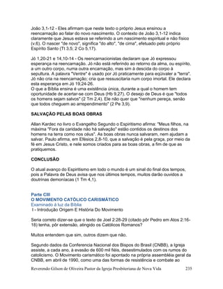 Reverendo Gilson de Oliveira Pastor da Igreja Presbiteriana de Nova Vida 235
João 3,1-12 - Eles afirmam que neste texto o próprio Jesus ensinou a
reencarnação ao falar do novo nascimento. O contexto de João 3,1-12 indica
claramente que Jesus estava se referindo a um nascimento espiritual e não físico
(v.6). O nascer "de novo", significa "do alto", "de cima", efetuado pelo próprio
Espírito Santo (Tt 3,5; 2 Co 5,17).
Jó 1,20-21 e 14,10-14 - Os reencarnacionistas declaram que Jó expressou
esperança na reencarnação. Jó não está referindo ao retorno da alma, ou espírito,
a um outro corpo, numa outra encarnação, mas sim à descida do corpo à
sepultura. A palavra "Ventre" é usado por Jó praticamente para eqüivaler a "terra".
Jó não cria na reencarnação; cria que ressuscitaria num corpo imortal. Ele declara
esta esperança em Jó 19,24-26.
O que a Bíblia ensina é uma existência única, durante a qual o homem tem
oportunidade de acertar-se com Deus (Hb 9,27). O desejo de Deus é que "todos
os homens sejam salvos" (2 Tm 2,4). Ele não quer que "nenhum pereça, senão
que todos cheguem ao arrependimento" (2 Pe 3,9).
SALVAÇÃO PELAS BOAS OBRAS
Allan Kardec no livro o Evangelho Segundo o Espiritismo afirma: "Meus filhos, na
máxima "Fora da caridade não há salvação" estão contidos os destinos dos
homens na terra como nos céus". As boas obras nunca salvaram, nem ajudam a
salvar. Paulo afirma, em Efésios 2,8-10, que a salvação é pela graça, por meio da
fé em Jesus Cristo, e nele somos criados para as boas obras, a fim de que as
pratiquemos.
CONCLUSÃO
O atual avanço do Espiritismo em todo o mundo é um sinal do final dos tempos,
pois a Palavra de Deus avisa que nos últimos tempos, muitos darão ouvidos a
doutrinas demoníacas (1 Tm 4,1).
Parte CIII
O MOVIMENTO CATÓLICO CARISMÁTICO
Examinado à luz da Bíblia
I - Introdução Origem E História Do Movimento
Seria correto dizer-se que o texto de Joel 2:28-29 (citado pôr Pedro em Atos 2:16-
18) tenha, pôr extensão, atingido os Católicos Romanos?
Muitos entendem que sim, outros dizem que não.
Segundo dados da Conferencia Nacional dos Bispos do Brasil (CNBB), a Igreja
assiste, a cada ano, à evasão de 600 mil fiéis, desestimulados com os rumos do
catolicismo. O Movimento carismático foi apontado na própria assembléia geral da
CNBB, em abril de 1990, como uma das formas de resistência e combate ao
 
