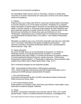 Reverendo Gilson de Oliveira Pastor da Igreja Presbiteriana de Nova Vida 236
crescimento de movimentos evangélicos.
Os carismáticos estão hoje em mais de 130 países, inclusive no antigo bloco
comunista. É incrível o crescimento em nosso país e se firma como arma católica
contra os evangélicos..
II - História
Podemos dizer que o Papa Joäo XXIII foi o precursor da Renovação Carismática.
O Concílio Vaticano II, foi o início desse movimento, manifestou-se a propósito
desse movimento: O Espírito está se movendo em sua igreja hoje, especialmente
desde o Concilio Vaticano II. Parece pôr acaso esperar-se maior freqüência dos
dons espirituais operando na Igreja? Antes do Concílio, orávamos todos os dias:
Renova tuas maravilhas em nossos dias, para que tenhamos um novo
Pentecostes.’ Esperávamos que o concílio fosse um acontecimento ‘pentecostal’,
um derramamento do Espírito Santo. E foi mesmo.’ Livro Católico Pentecostais
(pág.232)
Ressaltam os católicos que o seu movimento carismático não deve ser confundido
com o movimento carismáticos das igrejas evangélicas pentecostais: "... não
devemos confundir o movimento pentecostal católico com o pentecostalismo
denominacional." (Pág. 196)
III - Desenvolvimento
No outono de l966 reuniu-se na Universidade do Duquesne, na cidade de
Pittsburgh durante a Convenção Nacional dos Cursilhos, o movimento
desencadeado pelo Clero Católico, no sentido de dinamizar as práticas católicas.
O mentor espiritual foi Edward O.Connor, escritor dos livros - O Movimento
Pentecostal na Igreja Católica", e "Pentecoste e Catolicismo. Seus auxiliares neste
trabalho foram Steve Clark e Ralph Martin Keifer. (Pág. 15,17).
Dai o movimento propagou-se nas seguintes escalas:
1967 - Universidade de Notre Dame (1.000 pessoas presentes)
1973 - Oitavo Congresso Internacional sobre Renovação Carismática, com a
presença de 30.000 pessoas representando 40 nações.
1 - Em nível internacional:
O Escritório Internacional da RCC (ICCRO) International Catholic Charismatic
Office funciona em Roma, Itália.
2 - Em nível de América Latina
Existe também um Escritório Latino Americano para atender a essa região, cuja a
sede está na cidade de Bogotá, Colômbia.
IV - Brasil
No Brasil, o movimento carismático teve inicio pôr volta de 1972, com o padre
jesuíta Harold J. Rahm e a cidade escolhida foi Campinas. A estratégia de se
 