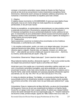 Reverendo Gilson de Oliveira Pastor da Igreja Presbiteriana de Nova Vida 237
começar o movimento carismático nessa cidade do Estado de São Paulo se
prende ao fato de lá se concentrarem muitos missionários evangélicos Norte
Americanos, oferecendo assim ameaça às tradições católicas campineiras. De
Campinas o movimento carismático se espalhou para todo o Brasil.
V - Objetivo
O objetivo desse movimento é o ECUMENISMO. E para que esse objetivo fosse
alcançado, teve-se em mente atingir de modo específico os evangélicos
pentecostais. E isto pôr duas razoes:
Dentre os evangélicos, os pentecostais se demonstravam os mais arredios contra
a pretensão de promover o Ecumenismo, proposto pelo Concílio Vaticano II.
O interesse evangelístico do povo pentecostal afastando muitos católicos da sua
grei. O crescimento do povo pentecostal no Brasil causava terrível preocupação à
liderança católica. Esse movimento carismático tem pois o objetivo de assegurar o
católico dentro da sua própria Igreja.
VI - Testemunhos
Agora passemos a examinar os testemunhos encontrados no livro Católicos
Pentecostais, e confrontá-los com a Bíblia.
1.) As orações continuariam, porém, em meio a um alegre bate-papo. Um jovem
casal permanecia de mãos dadas. Uma moça bebia coca-cola. Um homem
oferecia cigarro a alguém. Quando eles, em seguida, iniciaram um cântico que
dizia: "...eles saberão que somos cristãos pôr causa do nosso amor ... Senti-me,
eu mesma, sendo absorvida pôr aquilo". (Pág. 62)
Comentários: Observemos "Alegre bate-papo", "jovem casal de mãos dada ".
Moça bebendo bebida alcoólica, oferecendo cigarros"... Tudo numa cordial reunião
de oração! Isso porventura inspira? Ajuda a comunhão com Deus?
Ainda bem que o livro expõe que o movimento carismático católico nada tem a ver
com o movimento carismático evangélico, pois seria escândalo um crente ser
encontrado fumando, muito mais numa reunião em que se busca o batismo com o
Espírito Santo, estar sendo realizada com pessoas presentes oferecendo cigarros
aos demais. (Is. 6:3; Ap. 4:8; I Pd 1:16; Jo 16:8; Gl 5:22,23; II Tm 2:19).
2.) Antes do ofertório da Missa, Tom Bettler, um concluinte de Notre Dame, fez
sua profissão de fé e foi oficialmente recebido na Igreja Católica, tendo recebido
sua primeira comunhão. Uma razão maior do que todas para celebrarmos!". (pág.
71)
Comentários: Esse é o testemunho de Mary McCarthy, ex-aluna da Universidade
de Duquesne. Como se vê com seu recebimento do batismo no Espírito Santo
trouxe-lhe um apego muito maior a igreja católica. É sabido que a Igreja Católica
ensina não existir salvação fora de sua organização (pág. 41 - Terceiro Catecismo
de Doutrina Cristã, primeira edição, agosto de 1966, Editora Vera Cruz Ltda). En
 