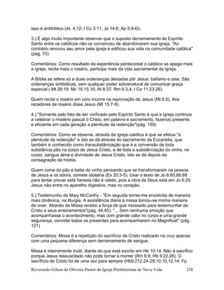 Reverendo Gilson de Oliveira Pastor da Igreja Presbiteriana de Nova Vida 238
isso é antibiblico (At. 4;12; I Co 3:11; Jo 14:6; Ap 5:9-l0).
3.) É algo muito importante observar que o suposto derramamento do Espírito
Santo entre os católicos não os convenceu de abandonarem sua igreja. "Ao
contrário renovou seu amor pela igreja e edificou sua vida na comunidade católica"
(pág. 73)
Comentários: Como resultado da experiência pentecostal o católico se apega mais
a igreja, recita mais o rosário, participa mais da vida sacramental da igreja.
A Bíblia se refere só a duas ordenanças deixadas pôr Jesus: batismo e ceia. São
ordenanças simbólicas, sem qualquer poder sobrenatural de comunicar graça
especial ( Mt 28:19; Mc 16:15,16; At 8:37; Rm 6:3,4; I Co 11:23-26)
Quem recita o rosário em coro incorre na reprovação de Jesus (Mt 6:5). Aos
rezadores de rosário disse Jesus (Mt 15:7-9).
4.) "Somente pelo fato de ser vivificado pelo Espírito Santo é que a Igreja continua
a celebrar o mistério pascal d Cristo, em palavra e sacramento, fazendo presente
e eficiente em cada geração a plenitude da redenção"(pág. 159)
Comentários: Como se observa, através da igreja católica é que se efetua "a
plenitude da redenção" e isto se dá através do sacramento da Eucaristia, que
também é conhecido como transubstânciação que é a conversão de toda
substância pão no corpo de Jesus Cristo, e de toda a substânciação do vinho, no
corpo, sangue alma e divindade de Jesus Cristo. Isto se dá depois da
consagração da hóstia.
Quem come do pão e bebe do vinho pensando que se transformaram na pessoa
de Jesus e os adora, comete idolatria (Ex 20:3-5). Usar o texto de Jo 6:60,66,68
para tentar provar está heresia não é valido, pois a obra de Deus está em Jo 6:29.
Jesus não entra no aparelho digestivo, mas no coração.
5.) Testemunho de Mary McCarthy - "Em seguida tornei-me envolvida de maneira
mais dinâmica, na liturgia. A assistência diária à missa tornou-se minha maneira
de viver. Através da Missa recebo a força de que necessito para testemunhar de
Cristo e seus ensinamentos"(pág. 44,45). "... Sem nenhuma emoção que
acompanhasse o acontecimento, mas com grande calor no corpo e uma grande
segurança, convidei todos os presentes para acompanharem no Magnificat" (pág.
121)
Comentários: Missa é a repetição do sacrifício de Cristo realizado na cruz apenas
com uma pequena diferença sem derramamento de sangue.
Missa é inteiramente inútil, diante do que está escrito em Hb 10:14. Não é sacrifico
porque Jesus ressuscitado não pode tornar a morrer (Rm 6:9; Hb 9:22,28). O
sacrifício de Cristo foi de uma vez para sempre (Hb9:212,24-28;10:10,12,14; Fp
 